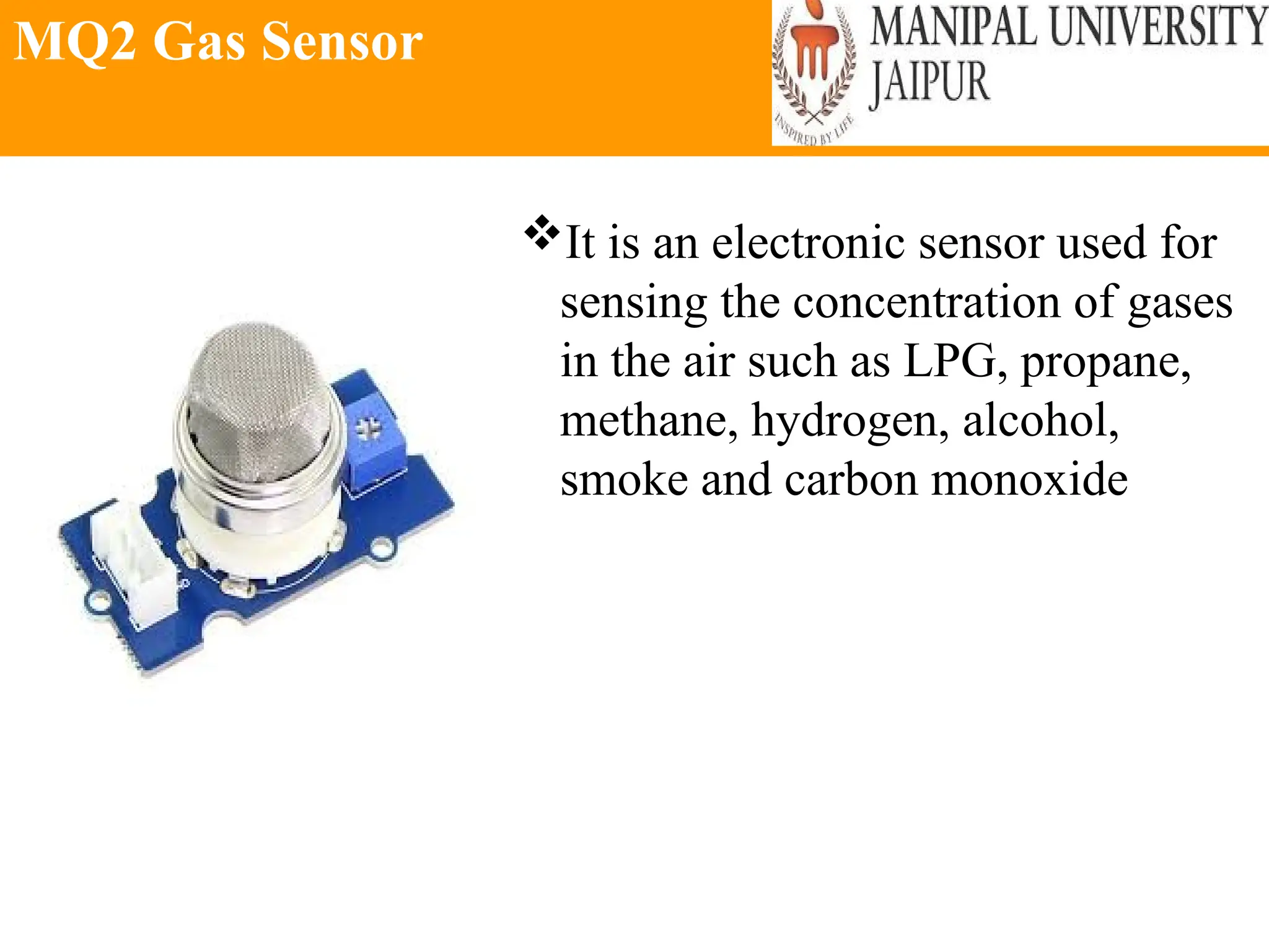 MQ2 Gas Sensor
It is an electronic sensor used for
sensing the concentration of gases
in the air such as LPG, propane,
methane, hydrogen, alcohol,
smoke and carbon monoxide
 