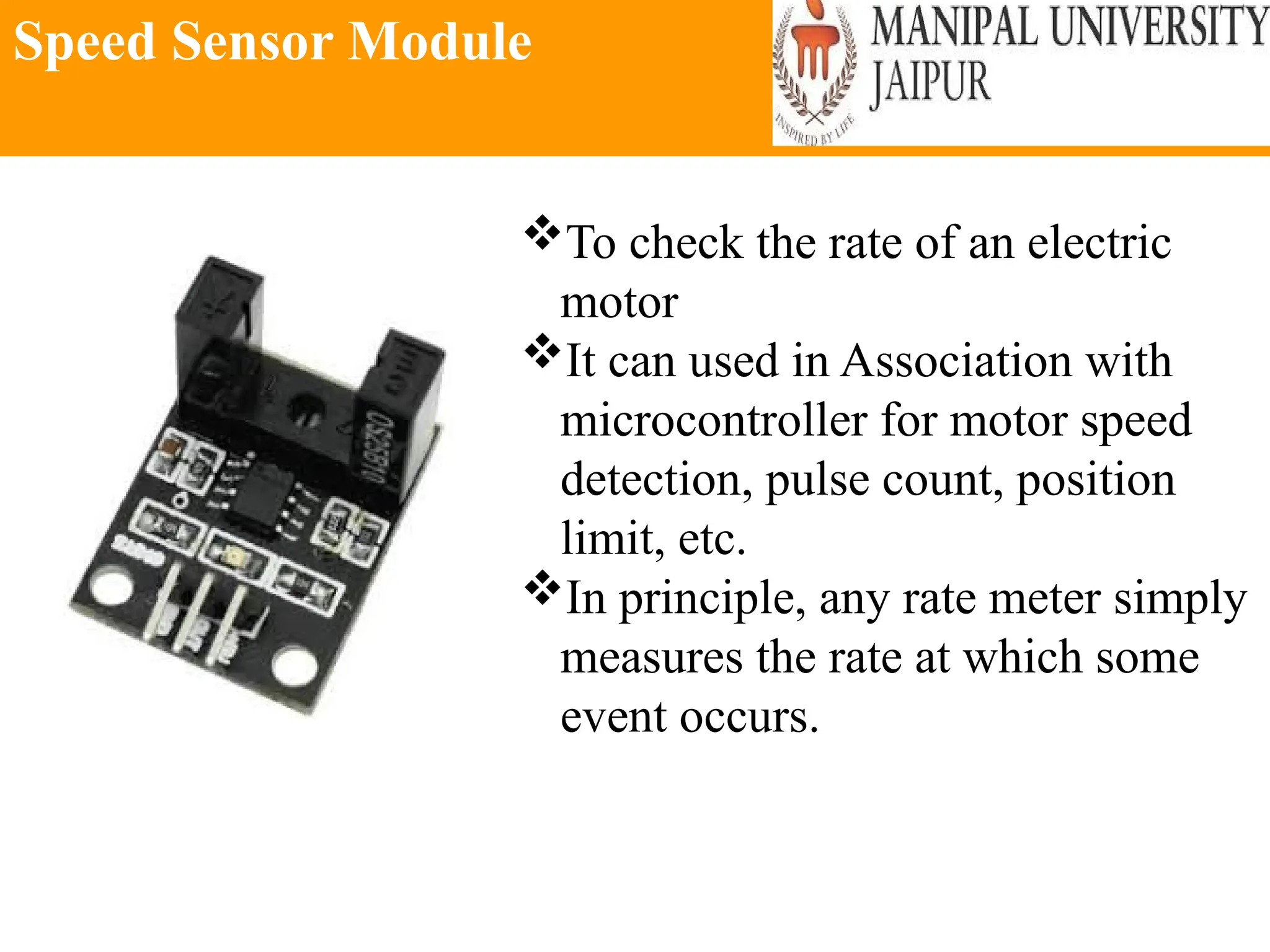 Speed Sensor Module
To check the rate of an electric
motor
It can used in Association with
microcontroller for motor speed
detection, pulse count, position
limit, etc.
In principle, any rate meter simply
measures the rate at which some
event occurs.
 