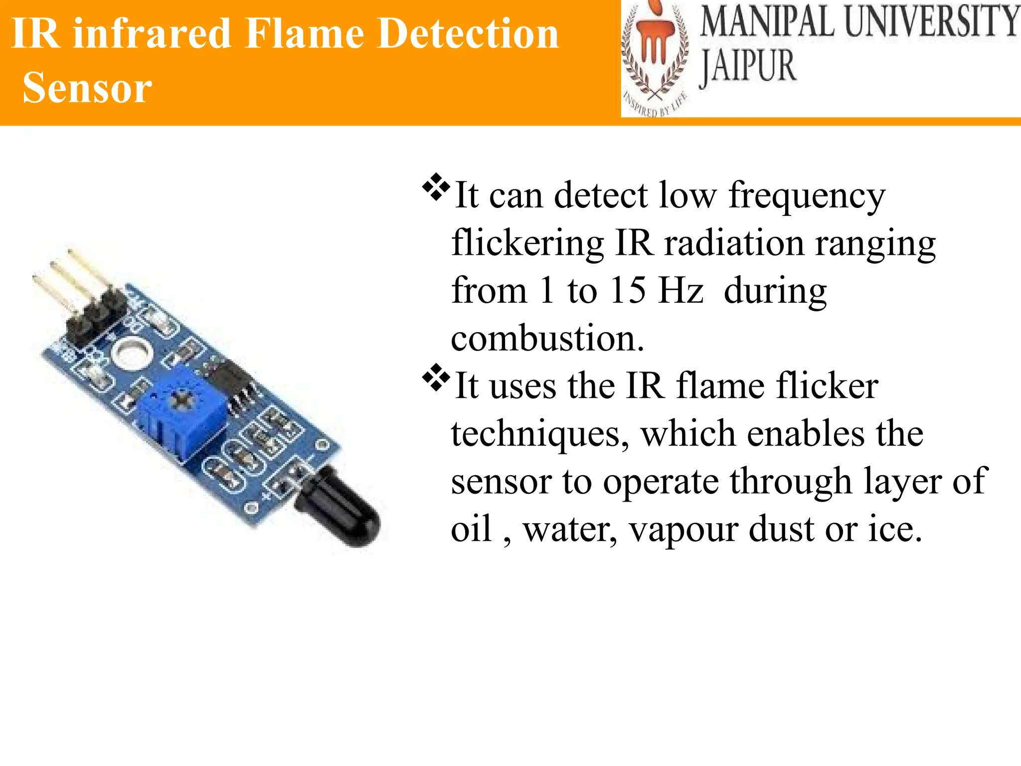 IR infrared Flame Detection
Sensor
It can detect low frequency
flickering IR radiation ranging
from 1 to 15 Hz during
combustion.
It uses the IR flame flicker
techniques, which enables the
sensor to operate through layer of
oil , water, vapour dust or ice.
 