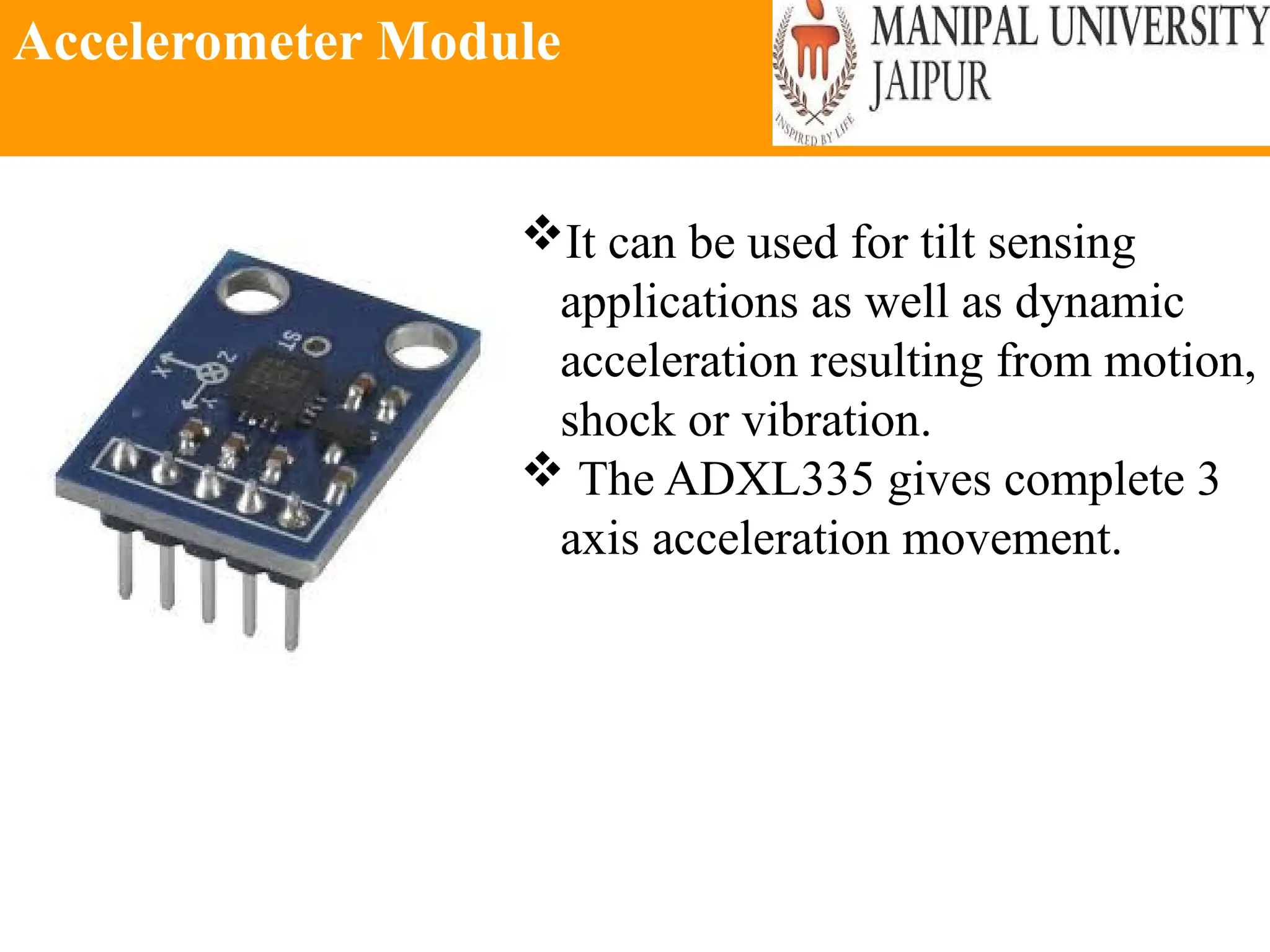 Accelerometer Module
It can be used for tilt sensing
applications as well as dynamic
acceleration resulting from motion,
shock or vibration.
 The ADXL335 gives complete 3
axis acceleration movement.
 