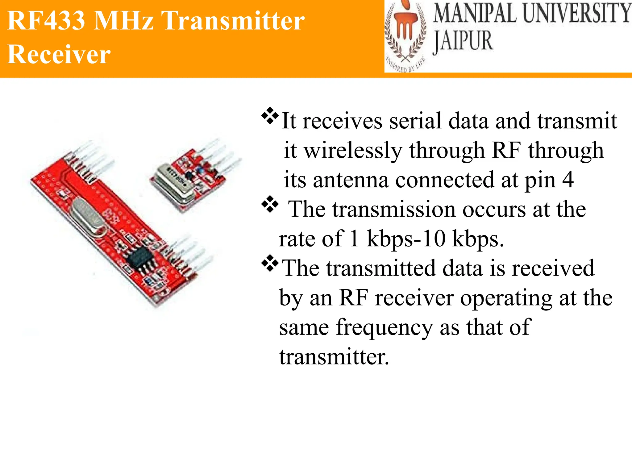 RF433 MHz Transmitter
Receiver
It receives serial data and transmit
it wirelessly through RF through
its antenna connected at pin 4
 The transmission occurs at the
rate of 1 kbps-10 kbps.
The transmitted data is received
by an RF receiver operating at the
same frequency as that of
transmitter.
 
