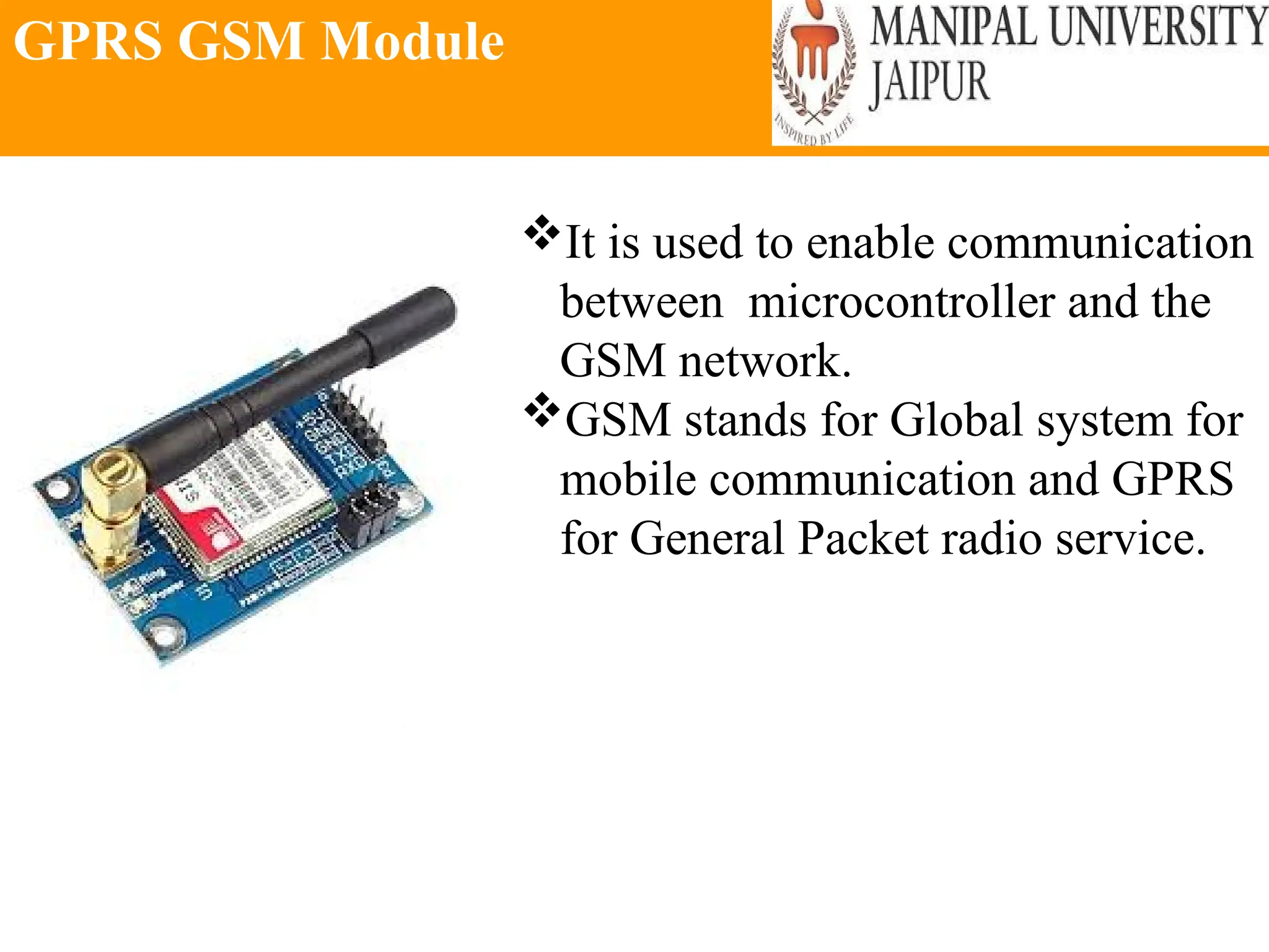 GPRS GSM Module
It is used to enable communication
between microcontroller and the
GSM network.
GSM stands for Global system for
mobile communication and GPRS
for General Packet radio service.
 