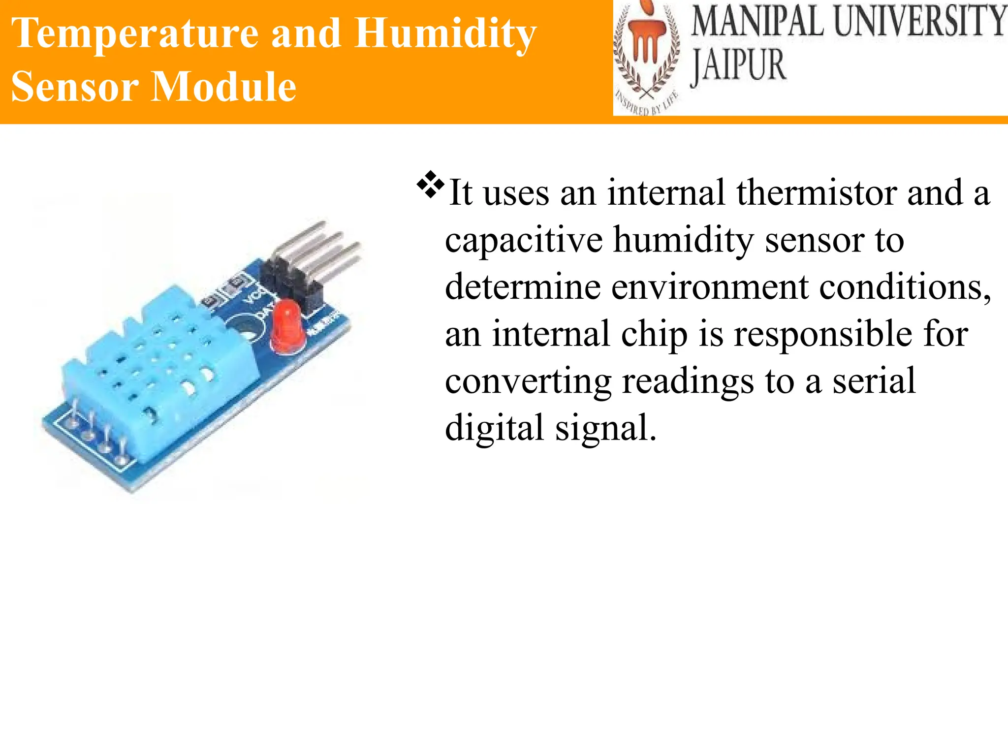 Temperature and Humidity
Sensor Module
It uses an internal thermistor and a
capacitive humidity sensor to
determine environment conditions,
an internal chip is responsible for
converting readings to a serial
digital signal.
 