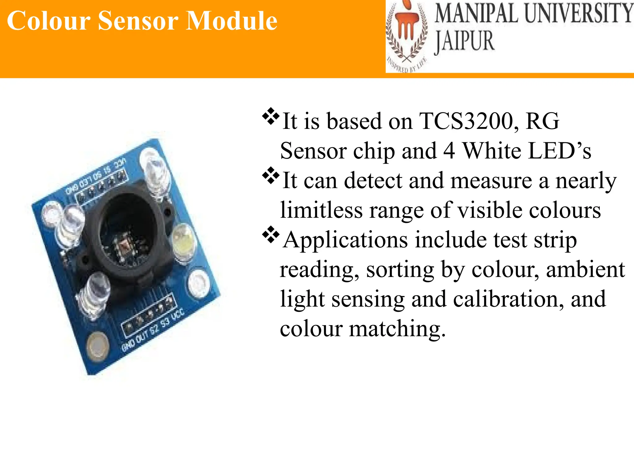 Colour Sensor Module
It is based on TCS3200, RG
Sensor chip and 4 White LED’s
It can detect and measure a nearly
limitless range of visible colours
Applications include test strip
reading, sorting by colour, ambient
light sensing and calibration, and
colour matching.
 