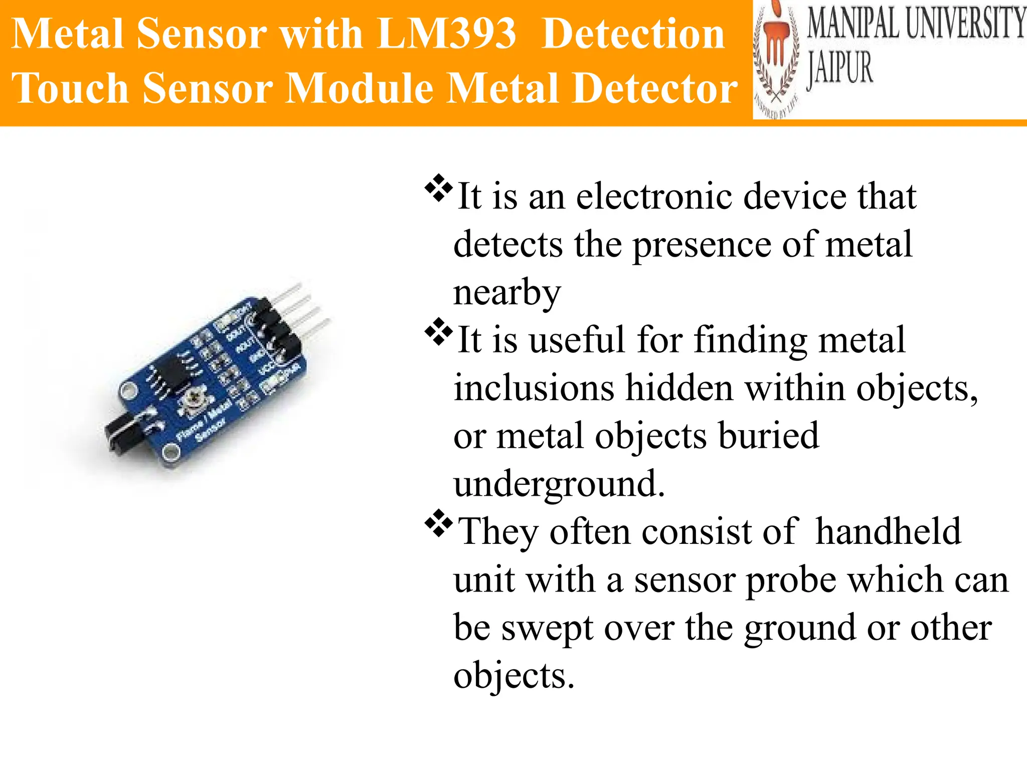 Metal Sensor with LM393 Detection
Touch Sensor Module Metal Detector
It is an electronic device that
detects the presence of metal
nearby
It is useful for finding metal
inclusions hidden within objects,
or metal objects buried
underground.
They often consist of handheld
unit with a sensor probe which can
be swept over the ground or other
objects.
 