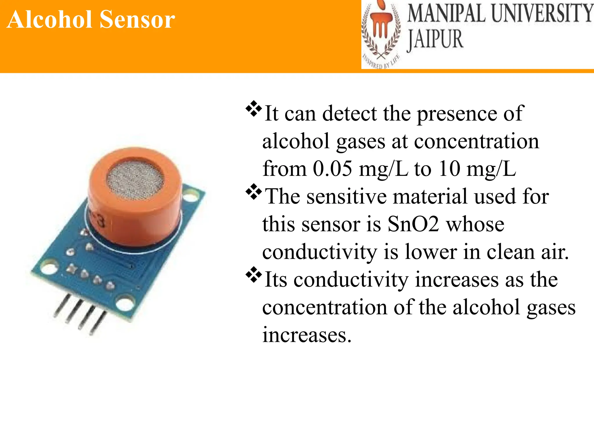 Alcohol Sensor
It can detect the presence of
alcohol gases at concentration
from 0.05 mg/L to 10 mg/L
The sensitive material used for
this sensor is SnO2 whose
conductivity is lower in clean air.
Its conductivity increases as the
concentration of the alcohol gases
increases.
 