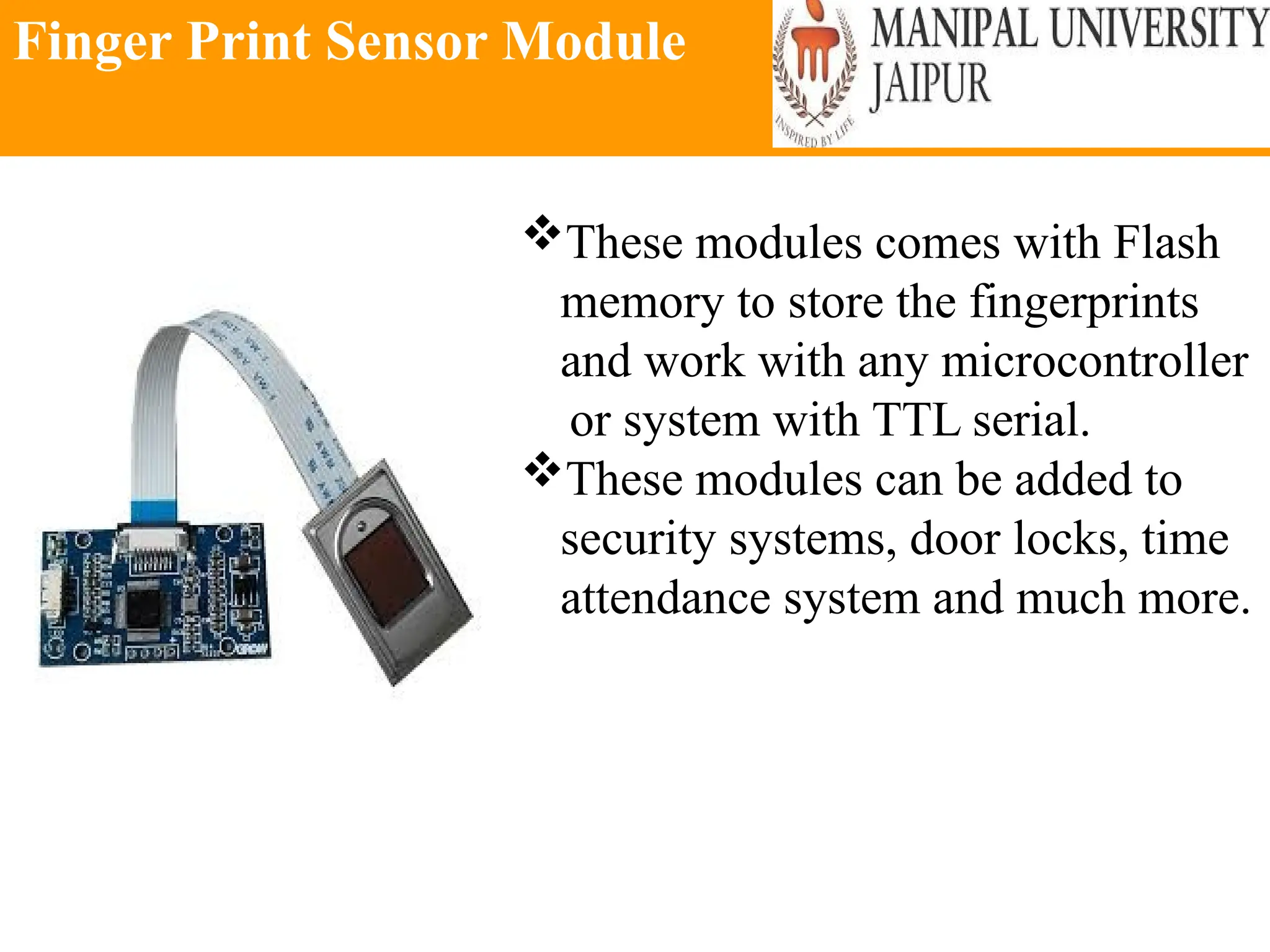 Finger Print Sensor Module
These modules comes with Flash
memory to store the fingerprints
and work with any microcontroller
or system with TTL serial.
These modules can be added to
security systems, door locks, time
attendance system and much more.
 