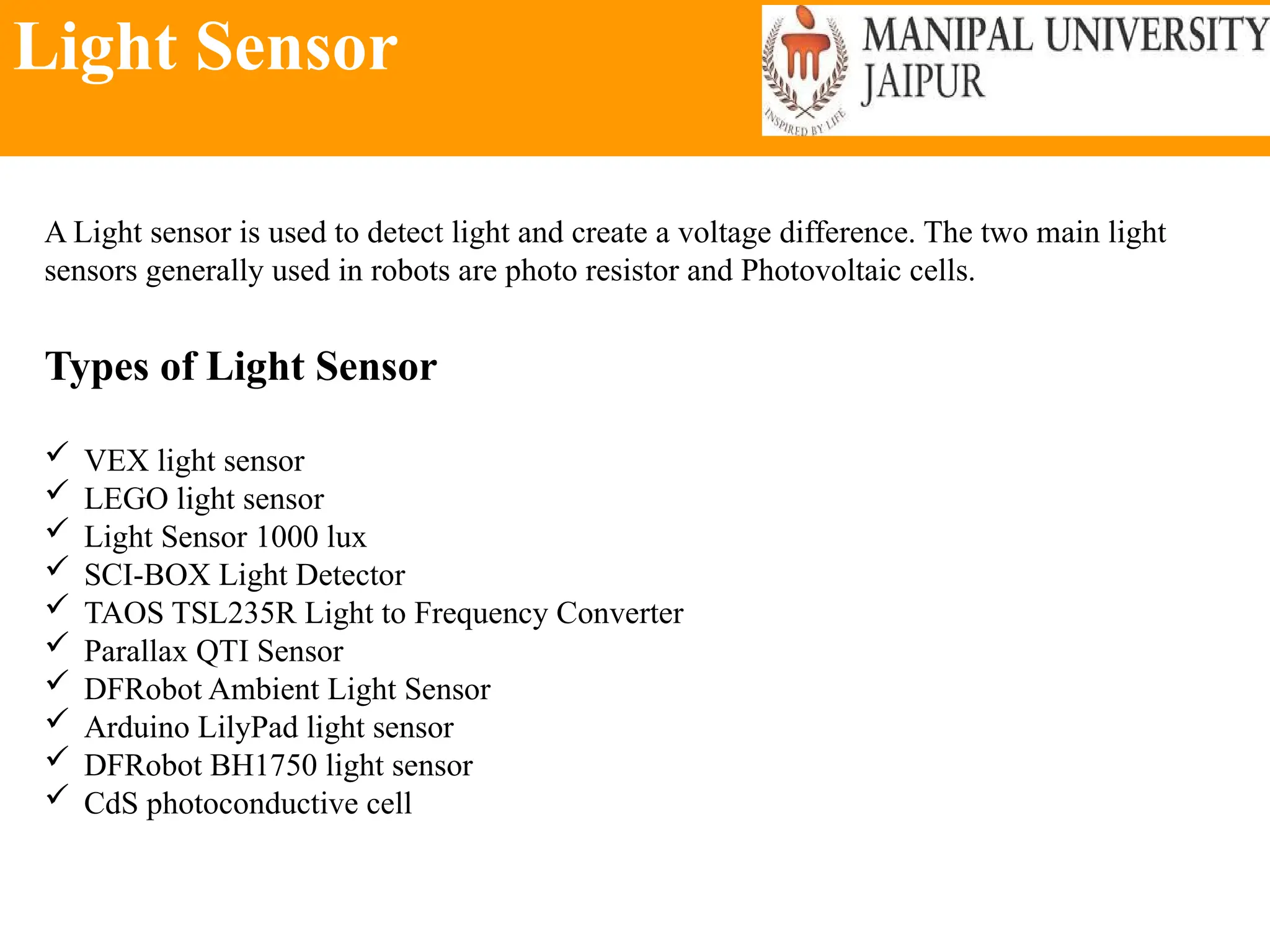 Light Sensor
A Light sensor is used to detect light and create a voltage difference. The two main light
sensors generally used in robots are photo resistor and Photovoltaic cells.
Types of Light Sensor
 VEX light sensor
 LEGO light sensor
 Light Sensor 1000 lux
 SCI-BOX Light Detector
 TAOS TSL235R Light to Frequency Converter
 Parallax QTI Sensor
 DFRobot Ambient Light Sensor
 Arduino LilyPad light sensor
 DFRobot BH1750 light sensor
 CdS photoconductive cell
 
