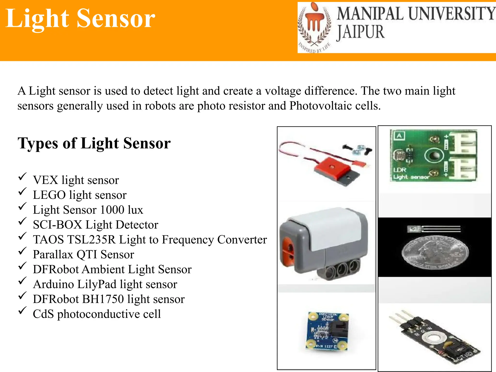 Light Sensor
A Light sensor is used to detect light and create a voltage difference. The two main light
sensors generally used in robots are photo resistor and Photovoltaic cells.
Types of Light Sensor
 VEX light sensor
 LEGO light sensor
 Light Sensor 1000 lux
 SCI-BOX Light Detector
 TAOS TSL235R Light to Frequency Converter
 Parallax QTI Sensor
 DFRobot Ambient Light Sensor
 Arduino LilyPad light sensor
 DFRobot BH1750 light sensor
 CdS photoconductive cell
 