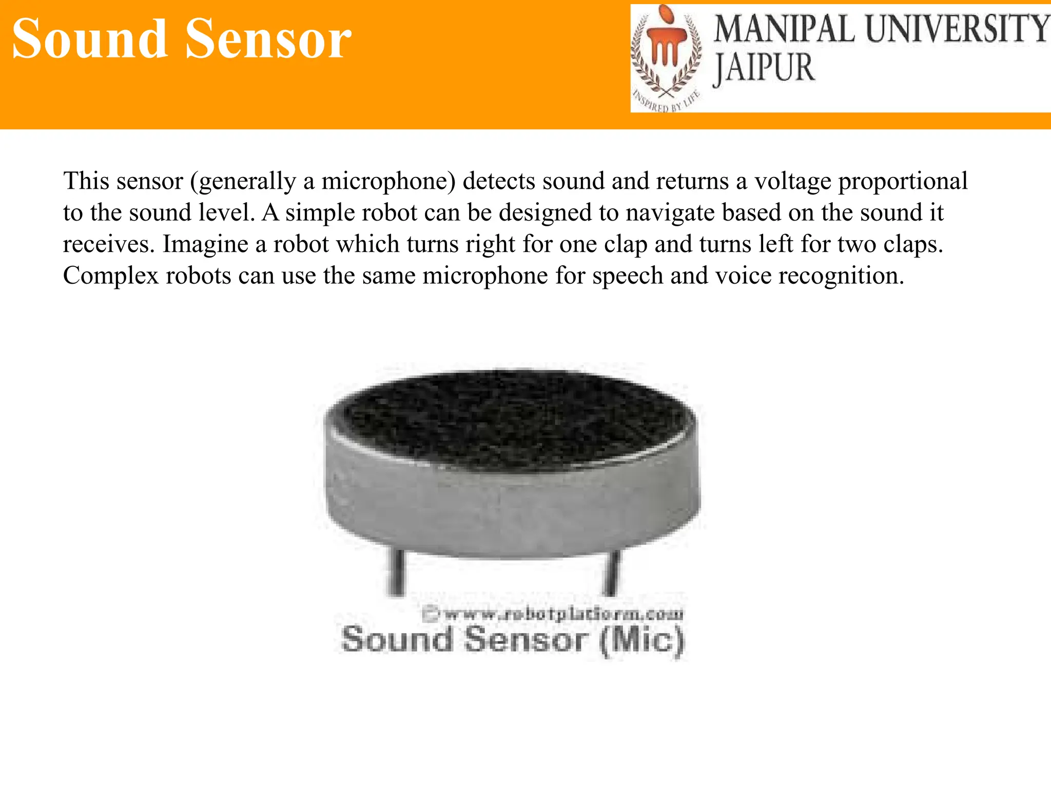 Sound Sensor
This sensor (generally a microphone) detects sound and returns a voltage proportional
to the sound level. A simple robot can be designed to navigate based on the sound it
receives. Imagine a robot which turns right for one clap and turns left for two claps.
Complex robots can use the same microphone for speech and voice recognition.
 