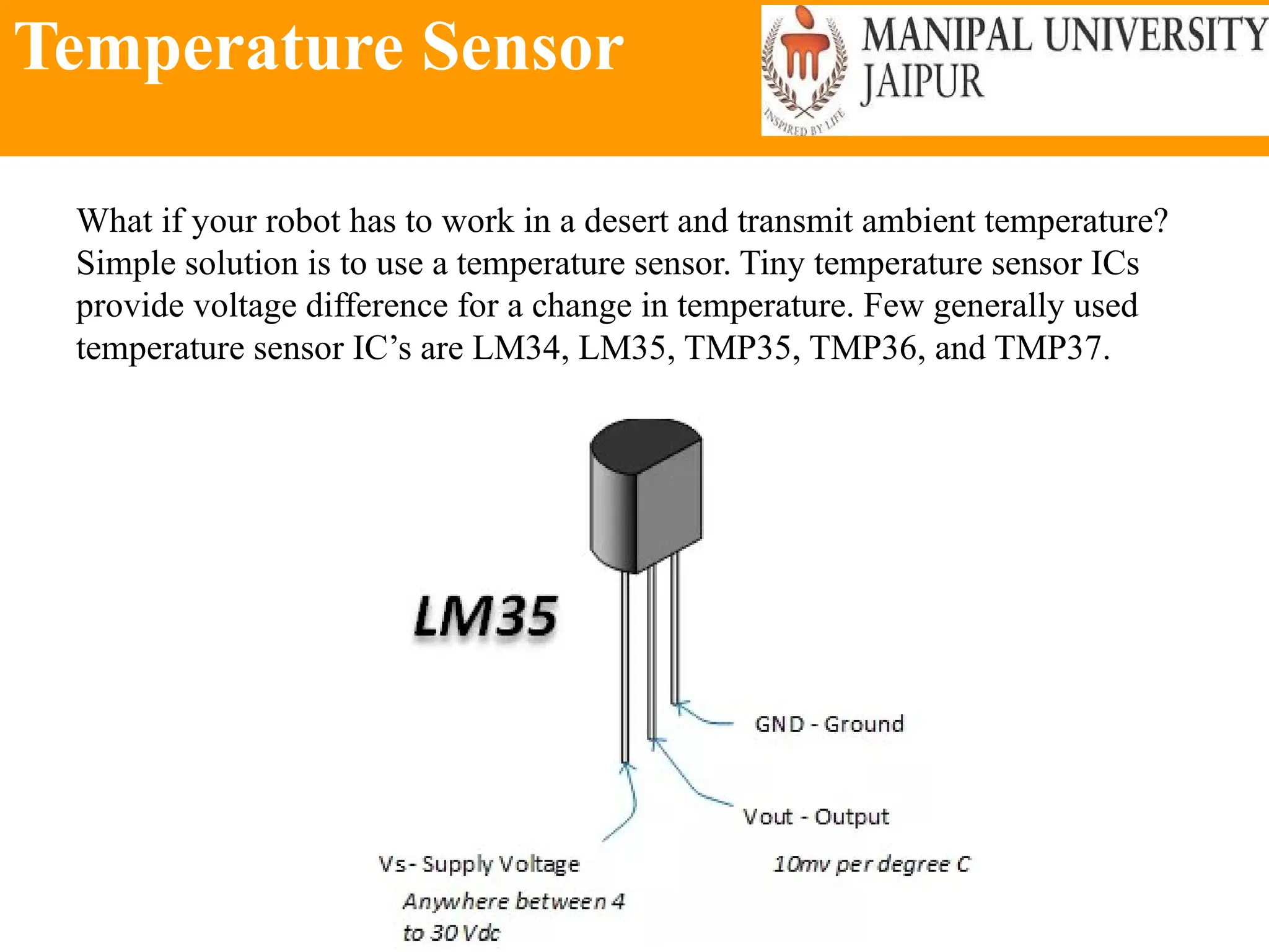 Temperature Sensor
What if your robot has to work in a desert and transmit ambient temperature?
Simple solution is to use a temperature sensor. Tiny temperature sensor ICs
provide voltage difference for a change in temperature. Few generally used
temperature sensor IC’s are LM34, LM35, TMP35, TMP36, and TMP37.
 