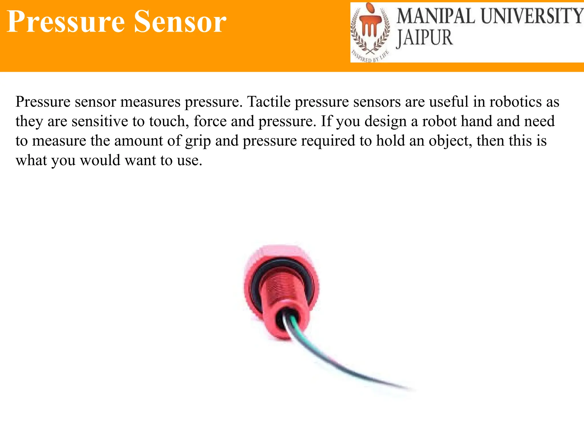 Pressure Sensor
Pressure sensor measures pressure. Tactile pressure sensors are useful in robotics as
they are sensitive to touch, force and pressure. If you design a robot hand and need
to measure the amount of grip and pressure required to hold an object, then this is
what you would want to use.
 