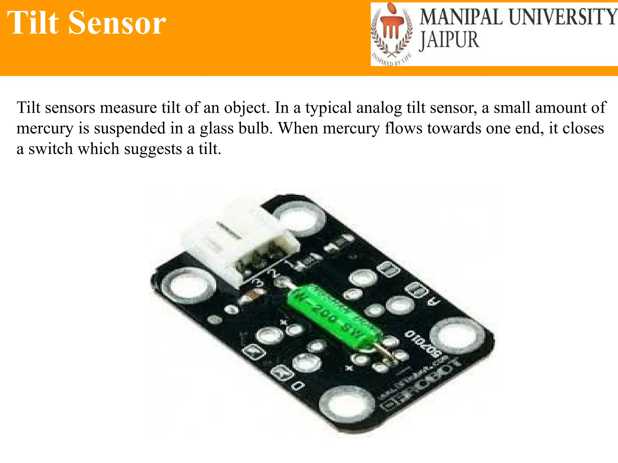 Tilt Sensor
Tilt sensors measure tilt of an object. In a typical analog tilt sensor, a small amount of
mercury is suspended in a glass bulb. When mercury flows towards one end, it closes
a switch which suggests a tilt.
 