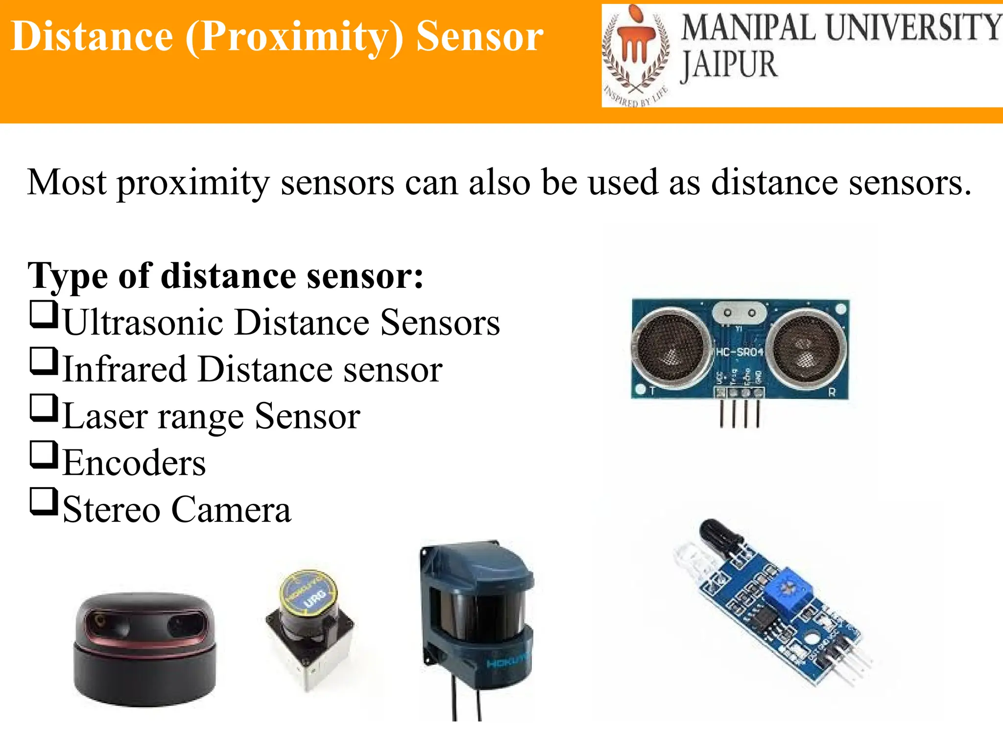 Distance (Proximity) Sensor
Most proximity sensors can also be used as distance sensors.
Type of distance sensor:
Ultrasonic Distance Sensors
Infrared Distance sensor
Laser range Sensor
Encoders
Stereo Camera
 