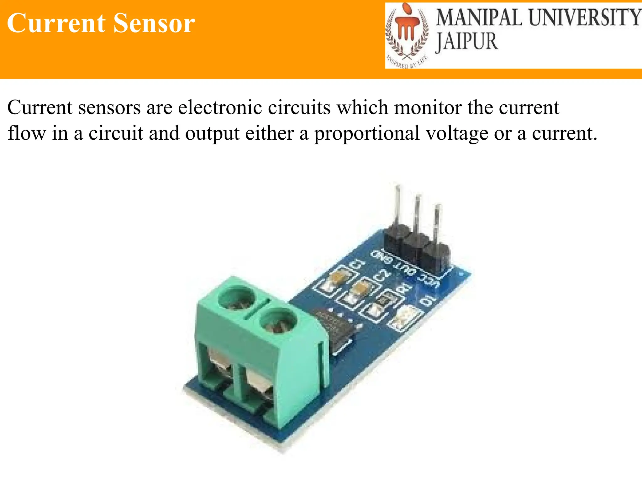 Current Sensor
Current sensors are electronic circuits which monitor the current
flow in a circuit and output either a proportional voltage or a current.
 