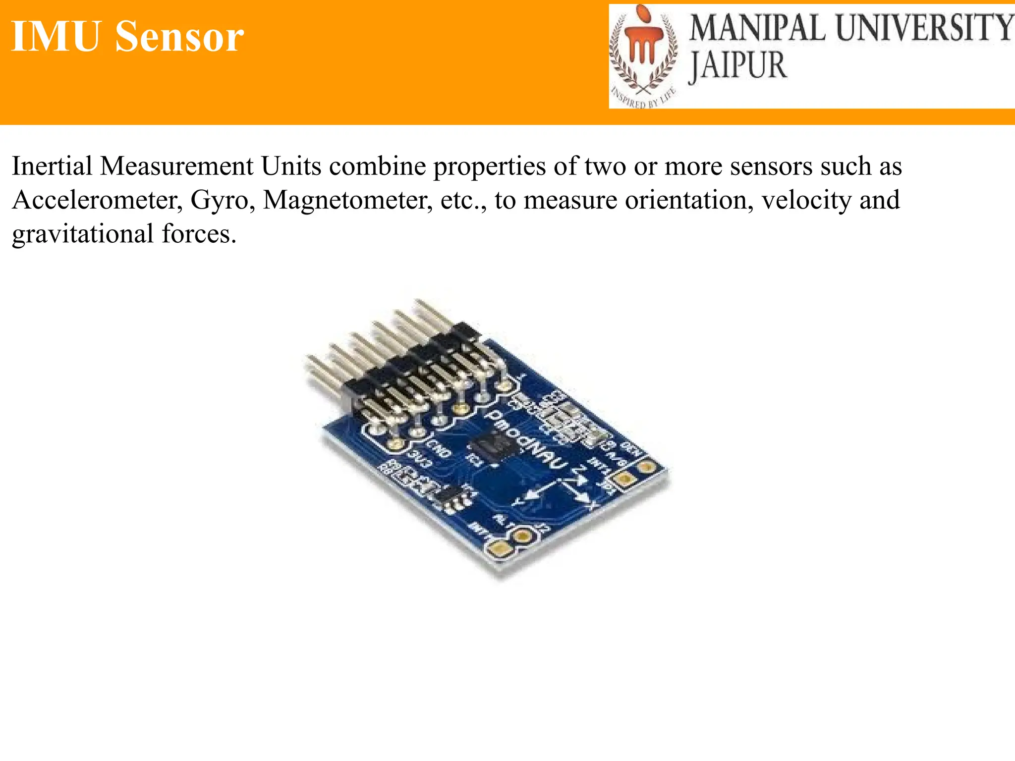 IMU Sensor
Inertial Measurement Units combine properties of two or more sensors such as
Accelerometer, Gyro, Magnetometer, etc., to measure orientation, velocity and
gravitational forces.
 