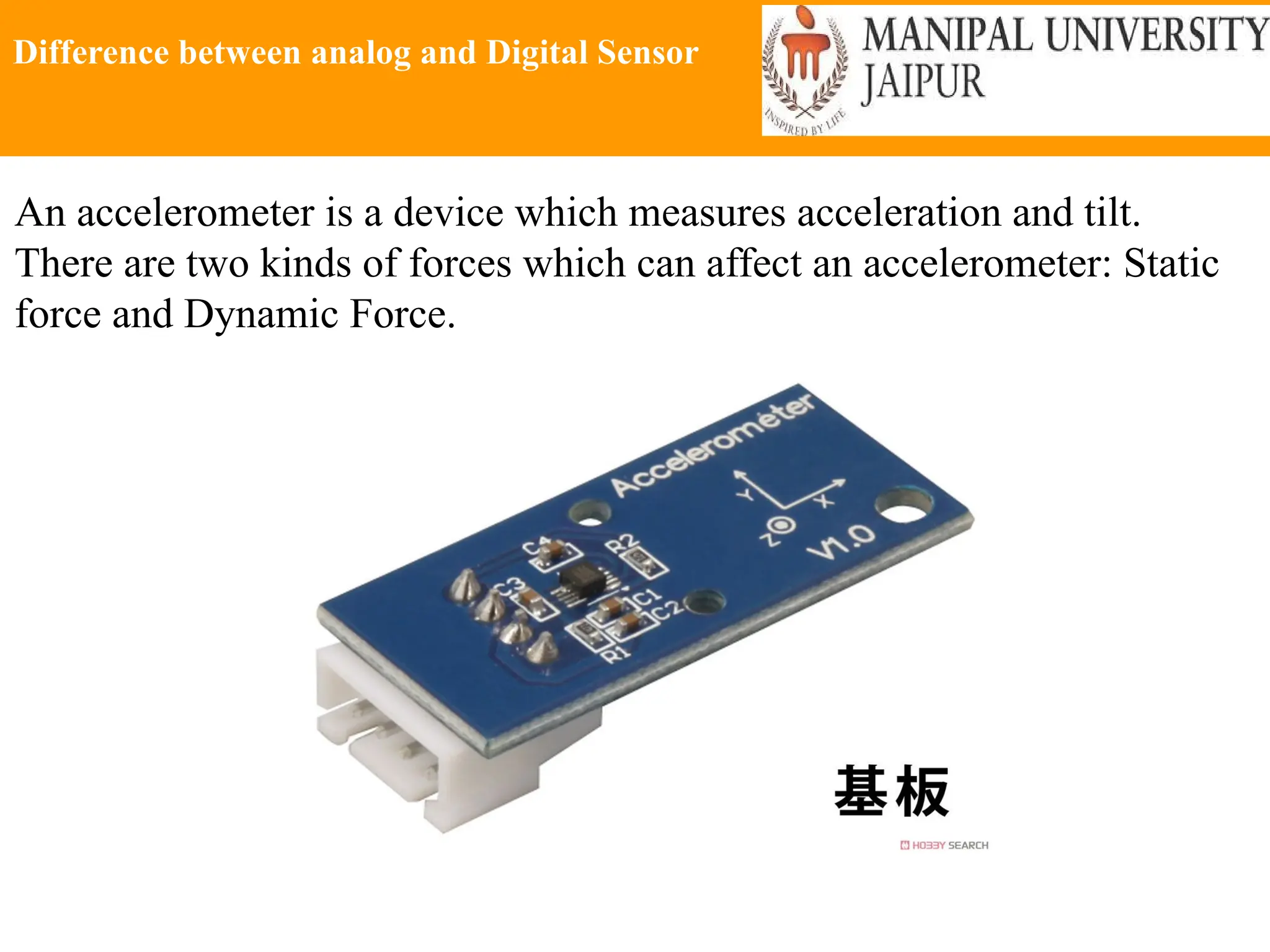 Difference between analog and Digital Sensor
An accelerometer is a device which measures acceleration and tilt.
There are two kinds of forces which can affect an accelerometer: Static
force and Dynamic Force.
 
