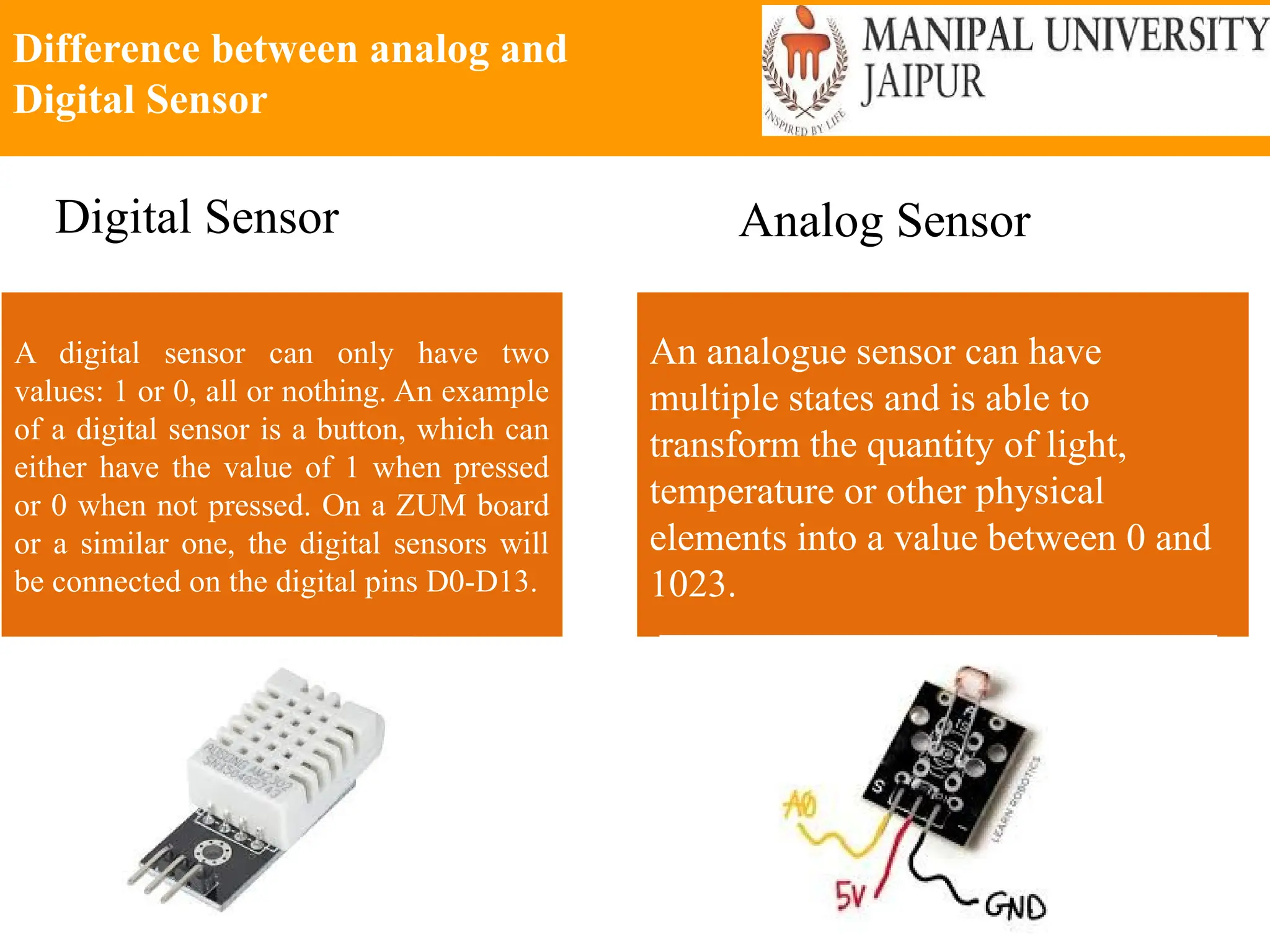 Difference between analog and
Digital Sensor
A digital sensor can only have two
values: 1 or 0, all or nothing. An example
of a digital sensor is a button, which can
either have the value of 1 when pressed
or 0 when not pressed. On a ZUM board
or a similar one, the digital sensors will
be connected on the digital pins D0-D13.
An analogue sensor can have
multiple states and is able to
transform the quantity of light,
temperature or other physical
elements into a value between 0 and
1023.
Digital Sensor Analog Sensor
 