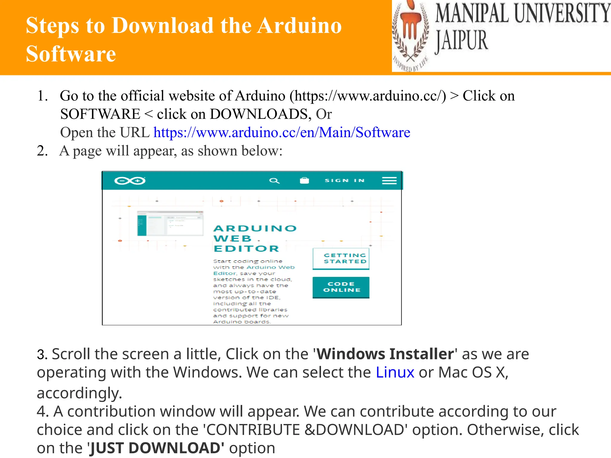 Steps to Download the Arduino
Software
1. Go to the official website of Arduino (https://www.arduino.cc/) > Click on
SOFTWARE < click on DOWNLOADS, Or
Open the URL https://www.arduino.cc/en/Main/Software
2. A page will appear, as shown below:
3. Scroll the screen a little, Click on the 'Windows Installer' as we are
operating with the Windows. We can select the Linux or Mac OS X,
accordingly.
4. A contribution window will appear. We can contribute according to our
choice and click on the 'CONTRIBUTE &DOWNLOAD' option. Otherwise, click
on the 'JUST DOWNLOAD' option
 