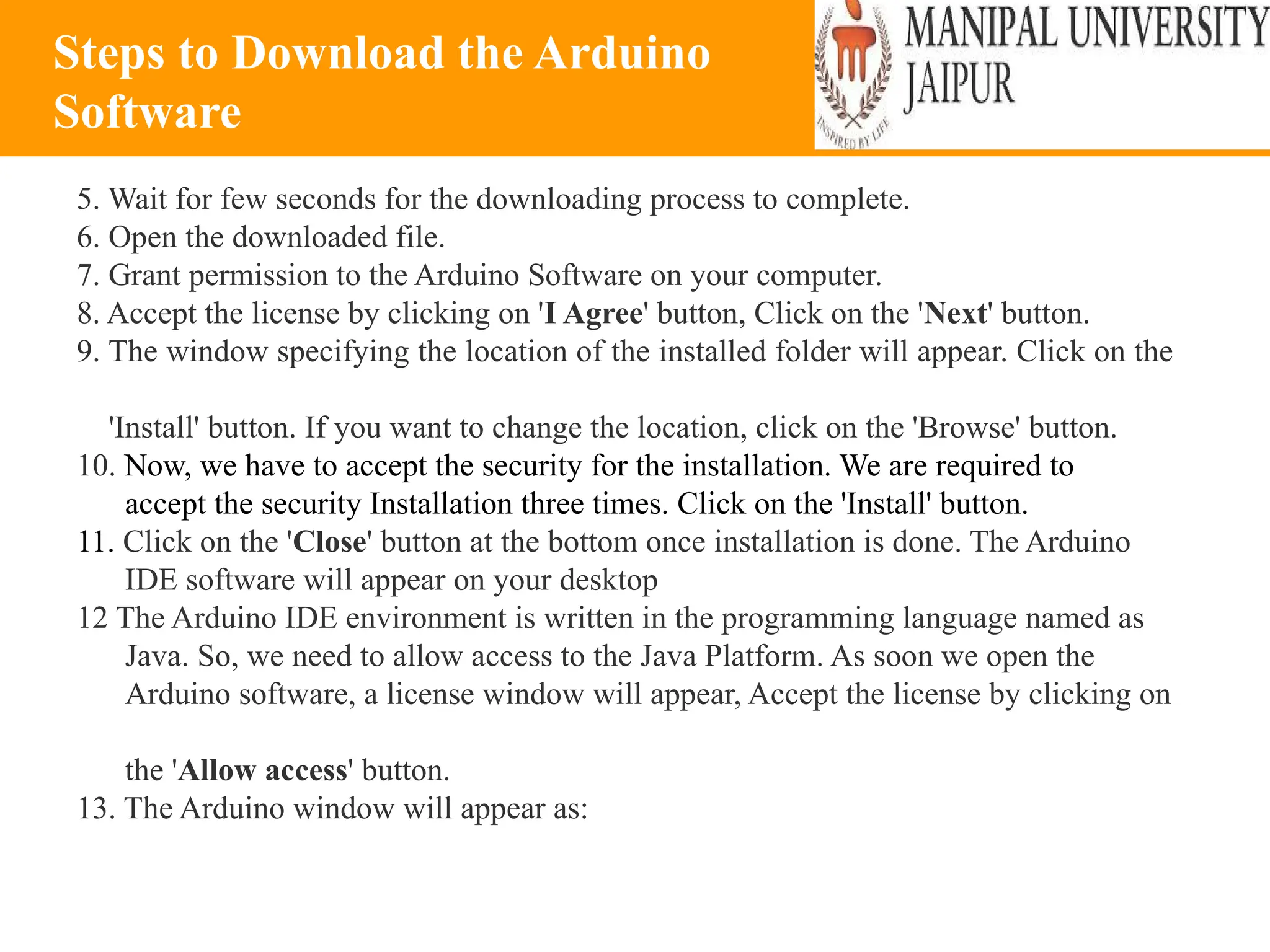 Steps to Download the Arduino
Software
5. Wait for few seconds for the downloading process to complete.
6. Open the downloaded file.
7. Grant permission to the Arduino Software on your computer.
8. Accept the license by clicking on 'I Agree' button, Click on the 'Next' button.
9. The window specifying the location of the installed folder will appear. Click on the
'Install' button. If you want to change the location, click on the 'Browse' button.
10. Now, we have to accept the security for the installation. We are required to
accept the security Installation three times. Click on the 'Install' button.
11. Click on the 'Close' button at the bottom once installation is done. The Arduino
IDE software will appear on your desktop
12 The Arduino IDE environment is written in the programming language named as
Java. So, we need to allow access to the Java Platform. As soon we open the
Arduino software, a license window will appear, Accept the license by clicking on
the 'Allow access' button.
13. The Arduino window will appear as:
 