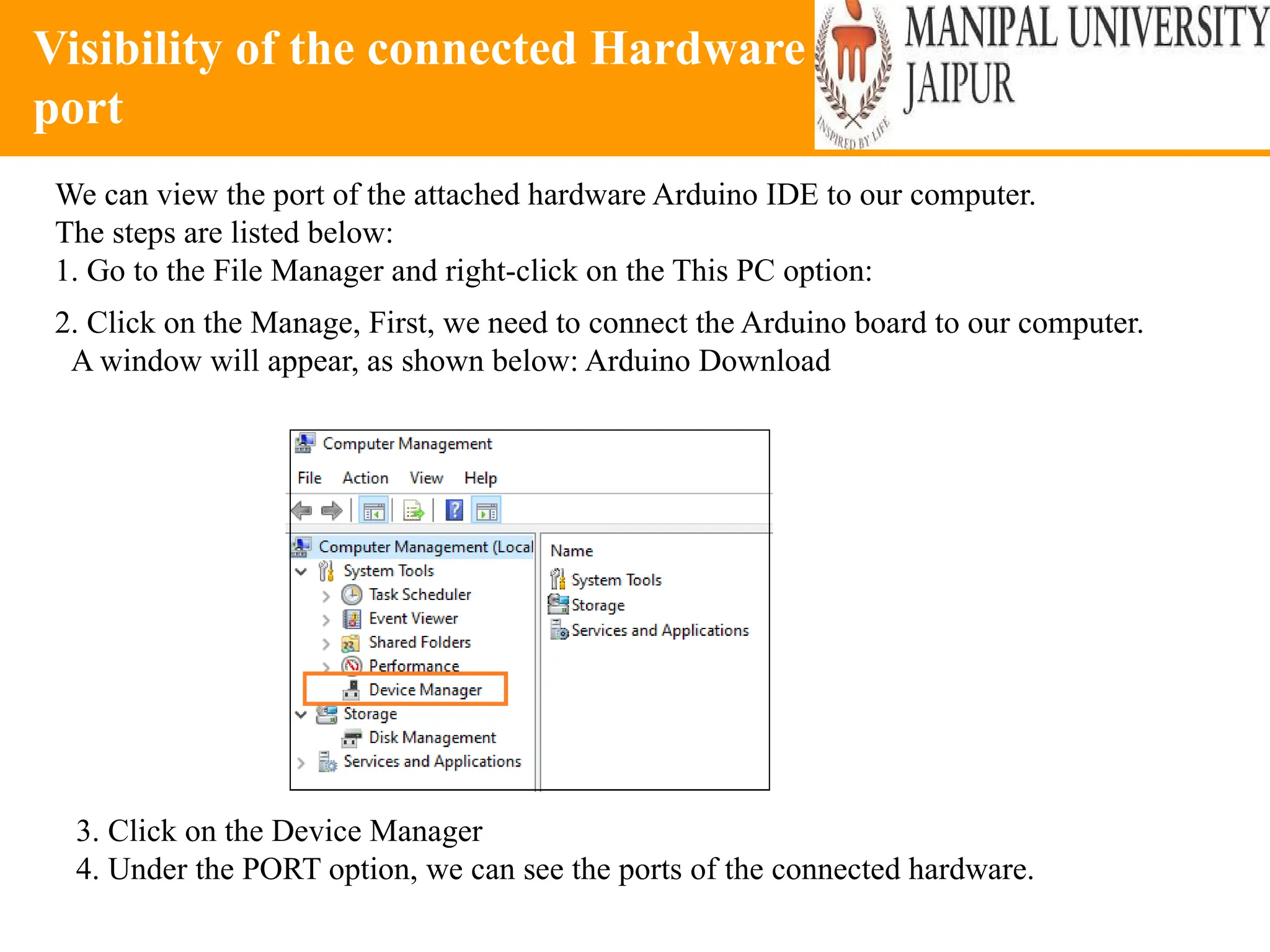 Visibility of the connected Hardware
port
We can view the port of the attached hardware Arduino IDE to our computer.
The steps are listed below:
1. Go to the File Manager and right-click on the This PC option:
2. Click on the Manage, First, we need to connect the Arduino board to our computer.
A window will appear, as shown below: Arduino Download
3. Click on the Device Manager
4. Under the PORT option, we can see the ports of the connected hardware.
 