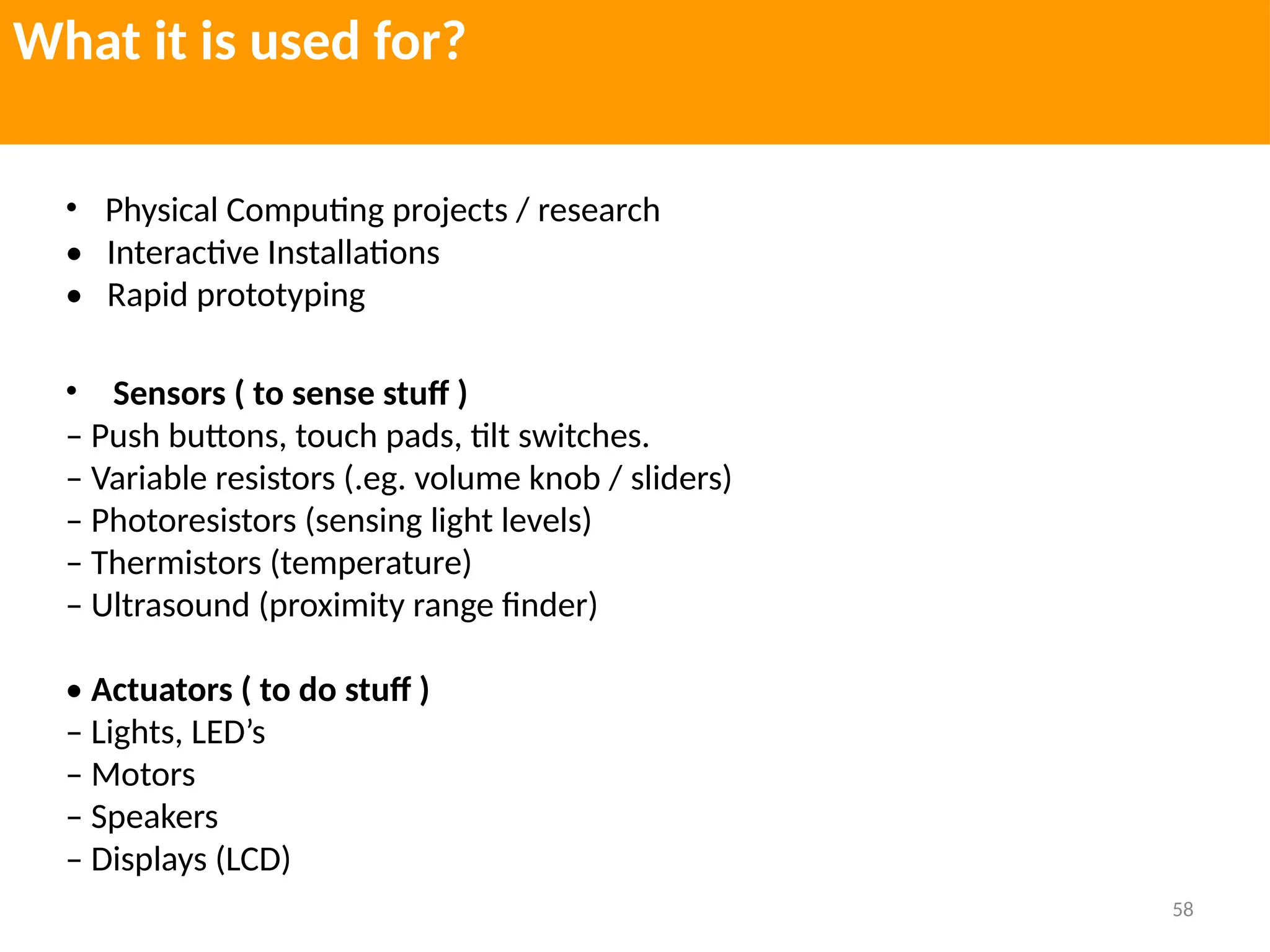 58
What it is used for?
• Physical Computing projects / research
• Interactive Installations
• Rapid prototyping
• Sensors ( to sense stuff )
– Push buttons, touch pads, tilt switches.
– Variable resistors (.eg. volume knob / sliders)
– Photoresistors (sensing light levels)
– Thermistors (temperature)
– Ultrasound (proximity range finder)
• Actuators ( to do stuff )
– Lights, LED’s
– Motors
– Speakers
– Displays (LCD)
 