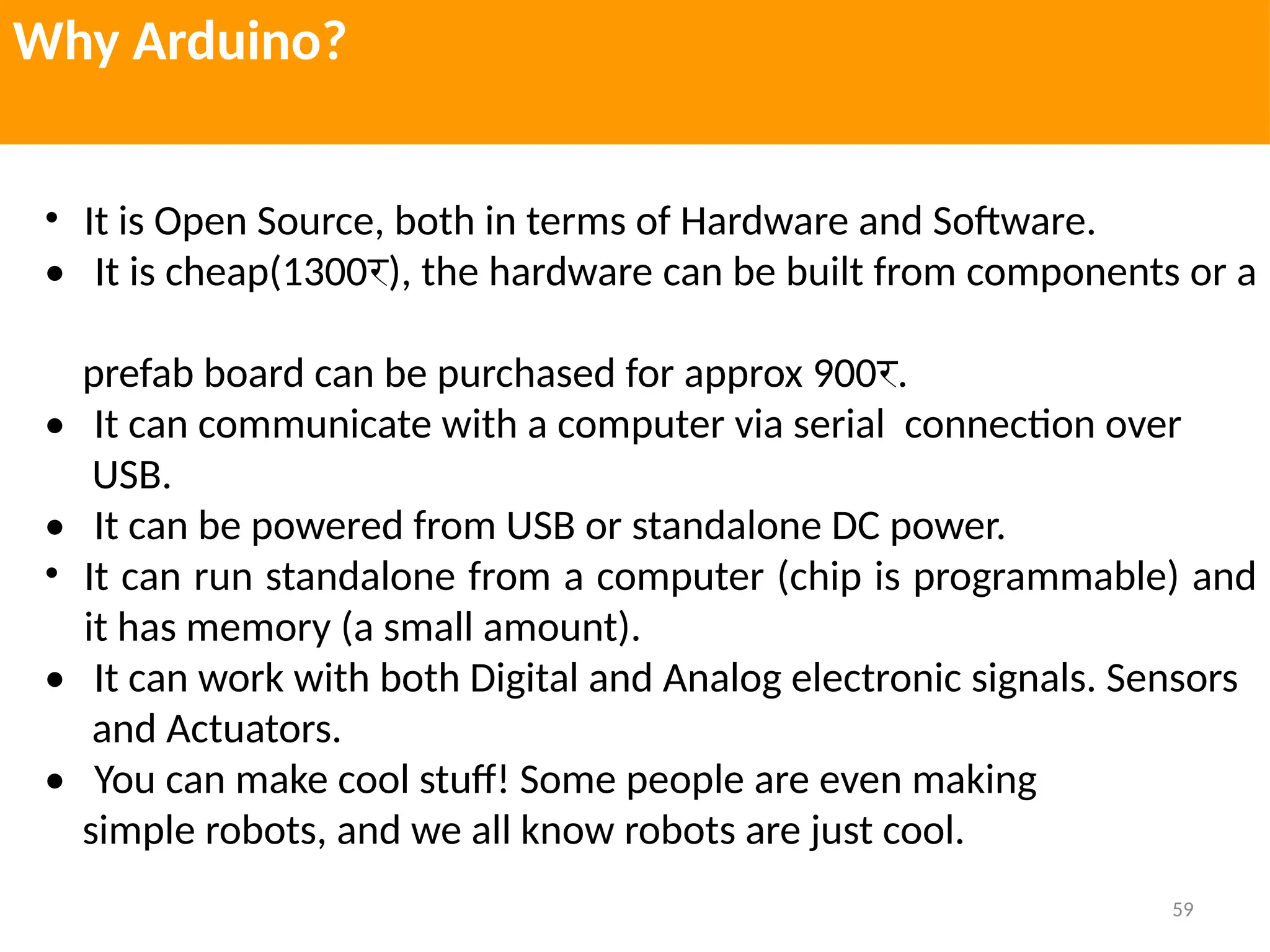 59
Why Arduino?
• It is Open Source, both in terms of Hardware and Software.
• It is cheap(1300र), the hardware can be built from components or a
prefab board can be purchased for approx 900र.
• It can communicate with a computer via serial connection over
USB.
• It can be powered from USB or standalone DC power.
• It can run standalone from a computer (chip is programmable) and
it has memory (a small amount).
• It can work with both Digital and Analog electronic signals. Sensors
and Actuators.
• You can make cool stuff! Some people are even making
simple robots, and we all know robots are just cool.
 