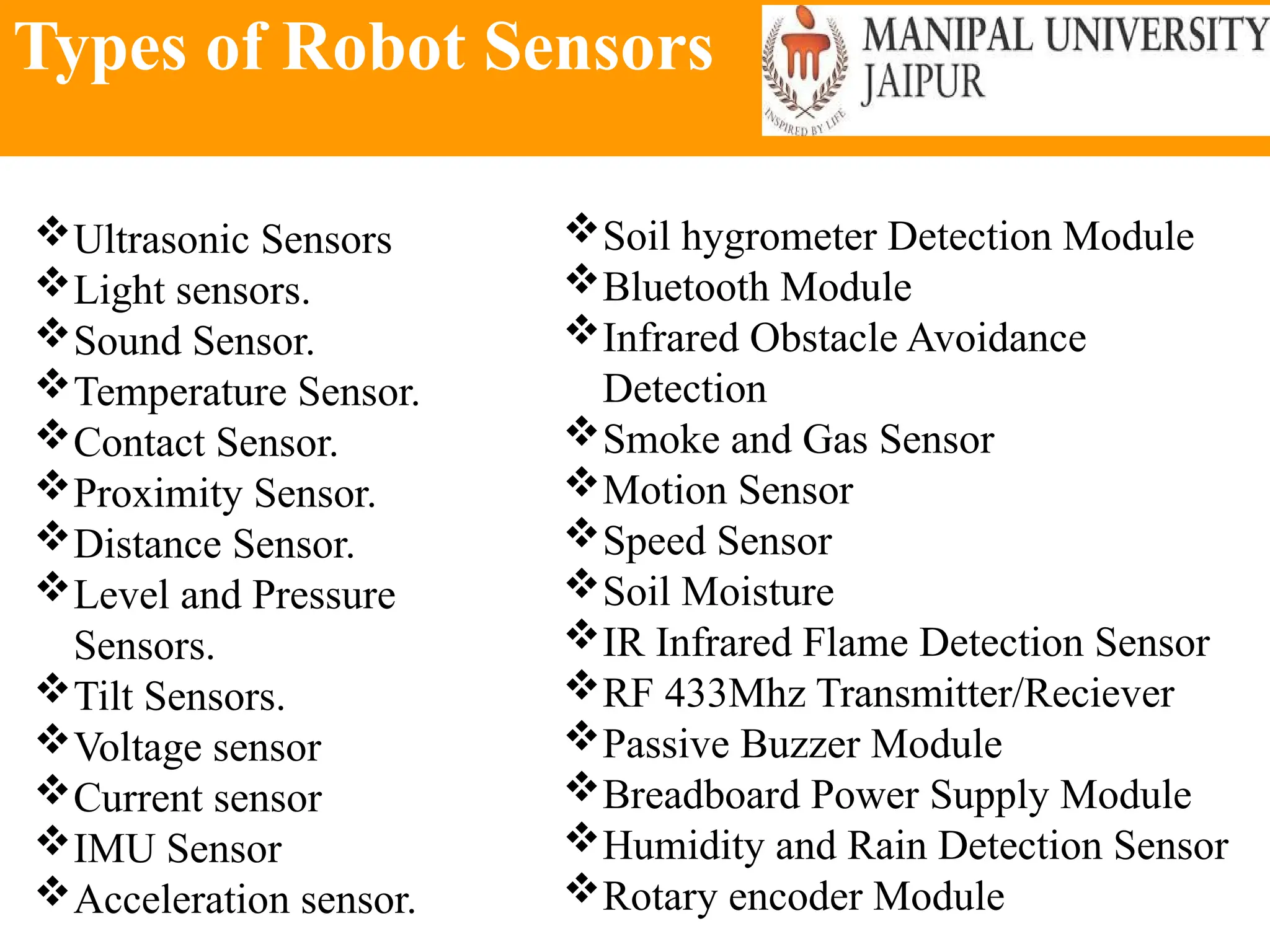 Types of Robot Sensors
Ultrasonic Sensors
Light sensors.
Sound Sensor.
Temperature Sensor.
Contact Sensor.
Proximity Sensor.
Distance Sensor.
Level and Pressure
Sensors.
Tilt Sensors.
Voltage sensor
Current sensor
IMU Sensor
Acceleration sensor.
Soil hygrometer Detection Module
Bluetooth Module
Infrared Obstacle Avoidance
Detection
Smoke and Gas Sensor
Motion Sensor
Speed Sensor
Soil Moisture
IR Infrared Flame Detection Sensor
RF 433Mhz Transmitter/Reciever
Passive Buzzer Module
Breadboard Power Supply Module
Humidity and Rain Detection Sensor
Rotary encoder Module
 