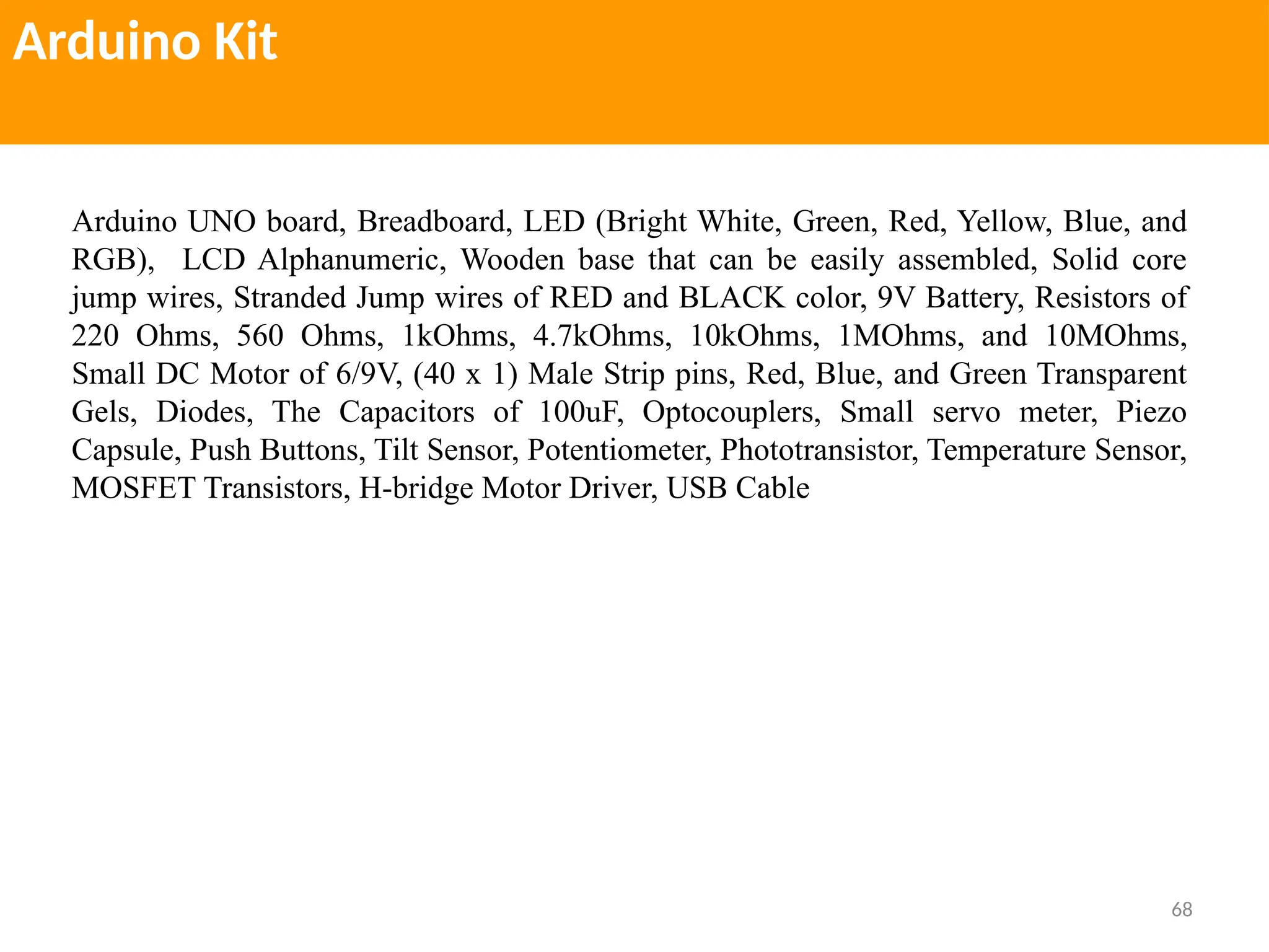 68
Arduino Kit
Arduino UNO board, Breadboard, LED (Bright White, Green, Red, Yellow, Blue, and
RGB), LCD Alphanumeric, Wooden base that can be easily assembled, Solid core
jump wires, Stranded Jump wires of RED and BLACK color, 9V Battery, Resistors of
220 Ohms, 560 Ohms, 1kOhms, 4.7kOhms, 10kOhms, 1MOhms, and 10MOhms,
Small DC Motor of 6/9V, (40 x 1) Male Strip pins, Red, Blue, and Green Transparent
Gels, Diodes, The Capacitors of 100uF, Optocouplers, Small servo meter, Piezo
Capsule, Push Buttons, Tilt Sensor, Potentiometer, Phototransistor, Temperature Sensor,
MOSFET Transistors, H-bridge Motor Driver, USB Cable
 