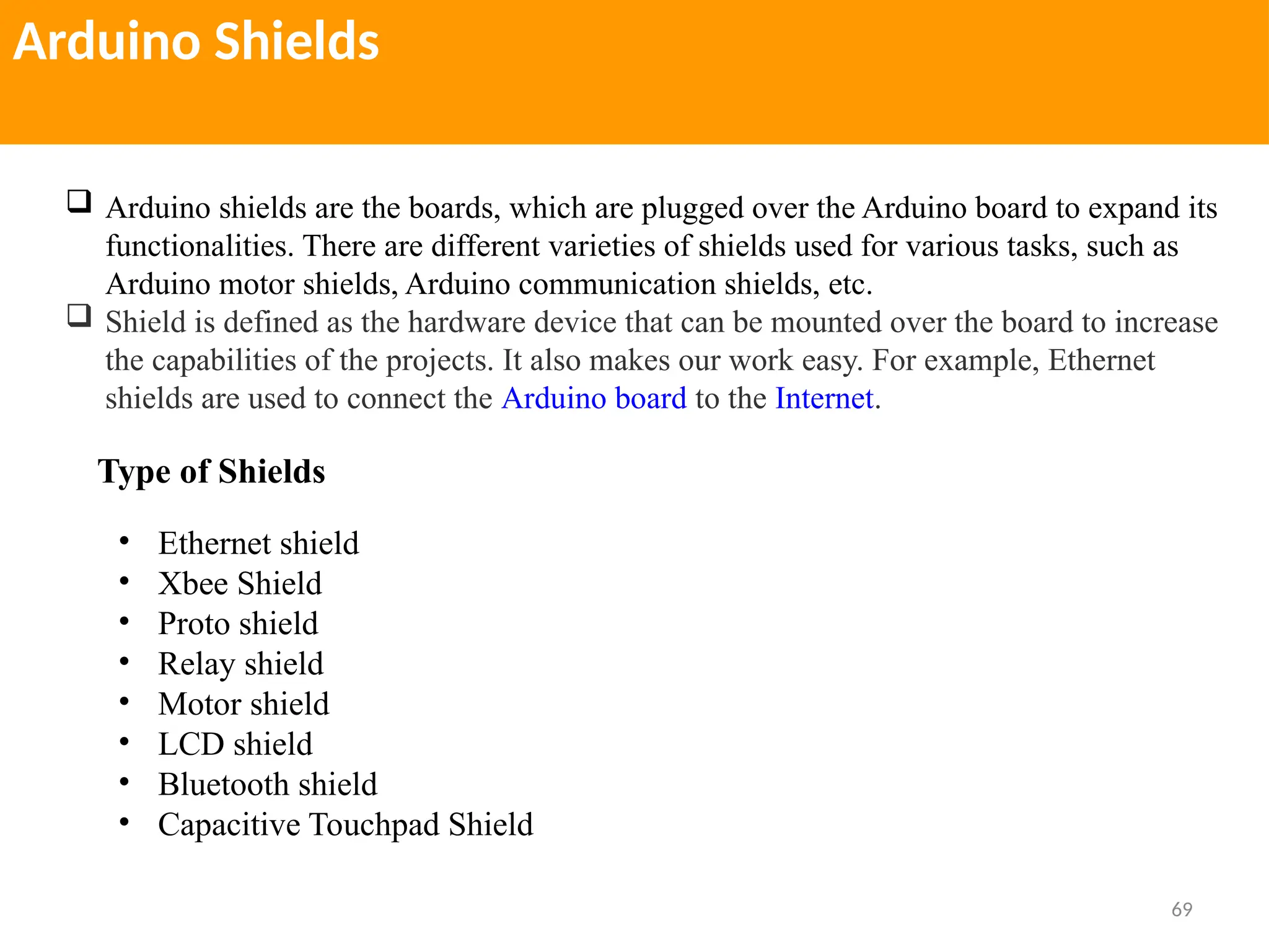 69
Arduino Shields
 Arduino shields are the boards, which are plugged over the Arduino board to expand its
functionalities. There are different varieties of shields used for various tasks, such as
Arduino motor shields, Arduino communication shields, etc.
 Shield is defined as the hardware device that can be mounted over the board to increase
the capabilities of the projects. It also makes our work easy. For example, Ethernet
shields are used to connect the Arduino board to the Internet.
Type of Shields
• Ethernet shield
• Xbee Shield
• Proto shield
• Relay shield
• Motor shield
• LCD shield
• Bluetooth shield
• Capacitive Touchpad Shield
 