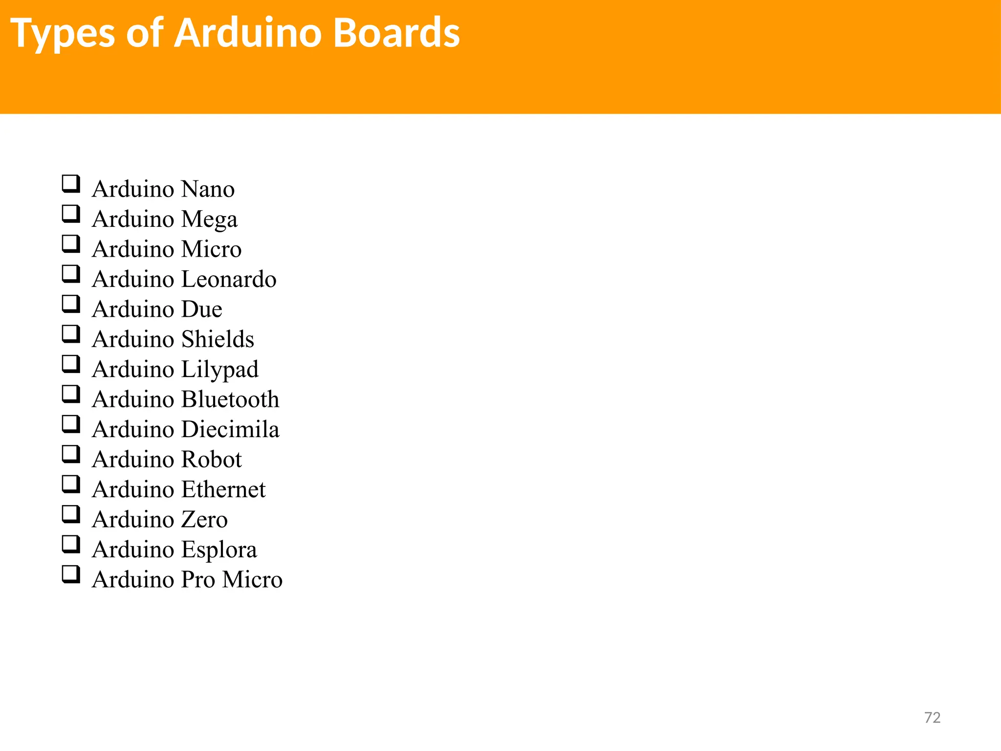 72
Types of Arduino Boards
 Arduino Nano
 Arduino Mega
 Arduino Micro
 Arduino Leonardo
 Arduino Due
 Arduino Shields
 Arduino Lilypad
 Arduino Bluetooth
 Arduino Diecimila
 Arduino Robot
 Arduino Ethernet
 Arduino Zero
 Arduino Esplora
 Arduino Pro Micro
 