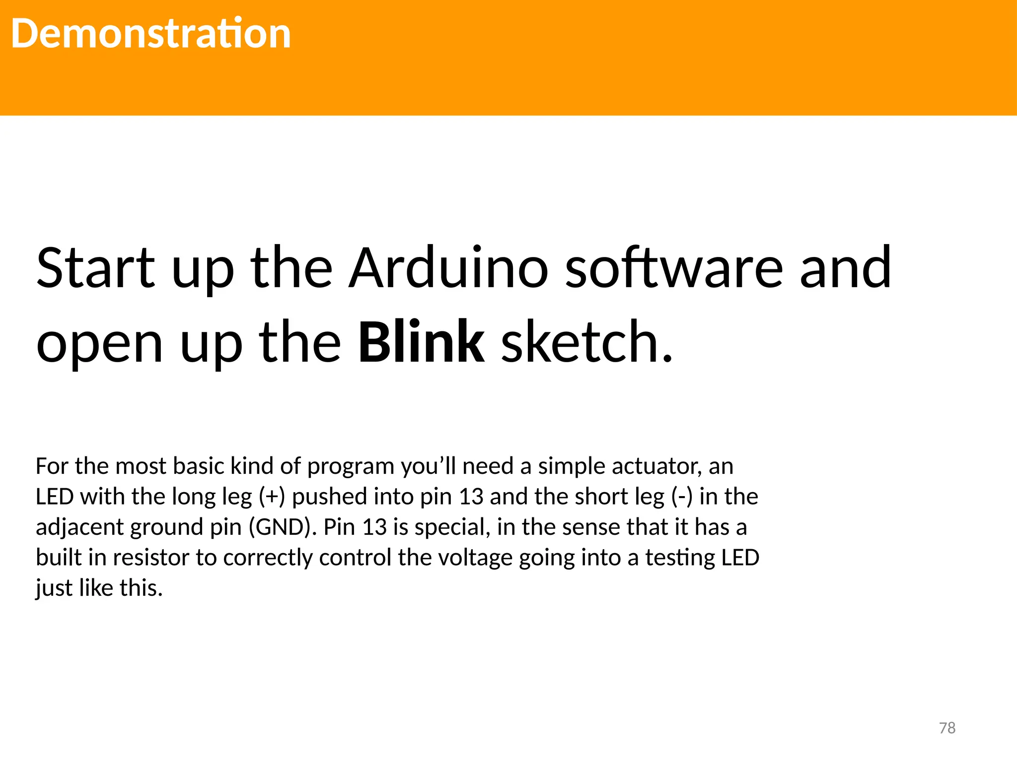 78
Demonstration
Start up the Arduino software and
open up the Blink sketch.
For the most basic kind of program you’ll need a simple actuator, an
LED with the long leg (+) pushed into pin 13 and the short leg (-) in the
adjacent ground pin (GND). Pin 13 is special, in the sense that it has a
built in resistor to correctly control the voltage going into a testing LED
just like this.
 