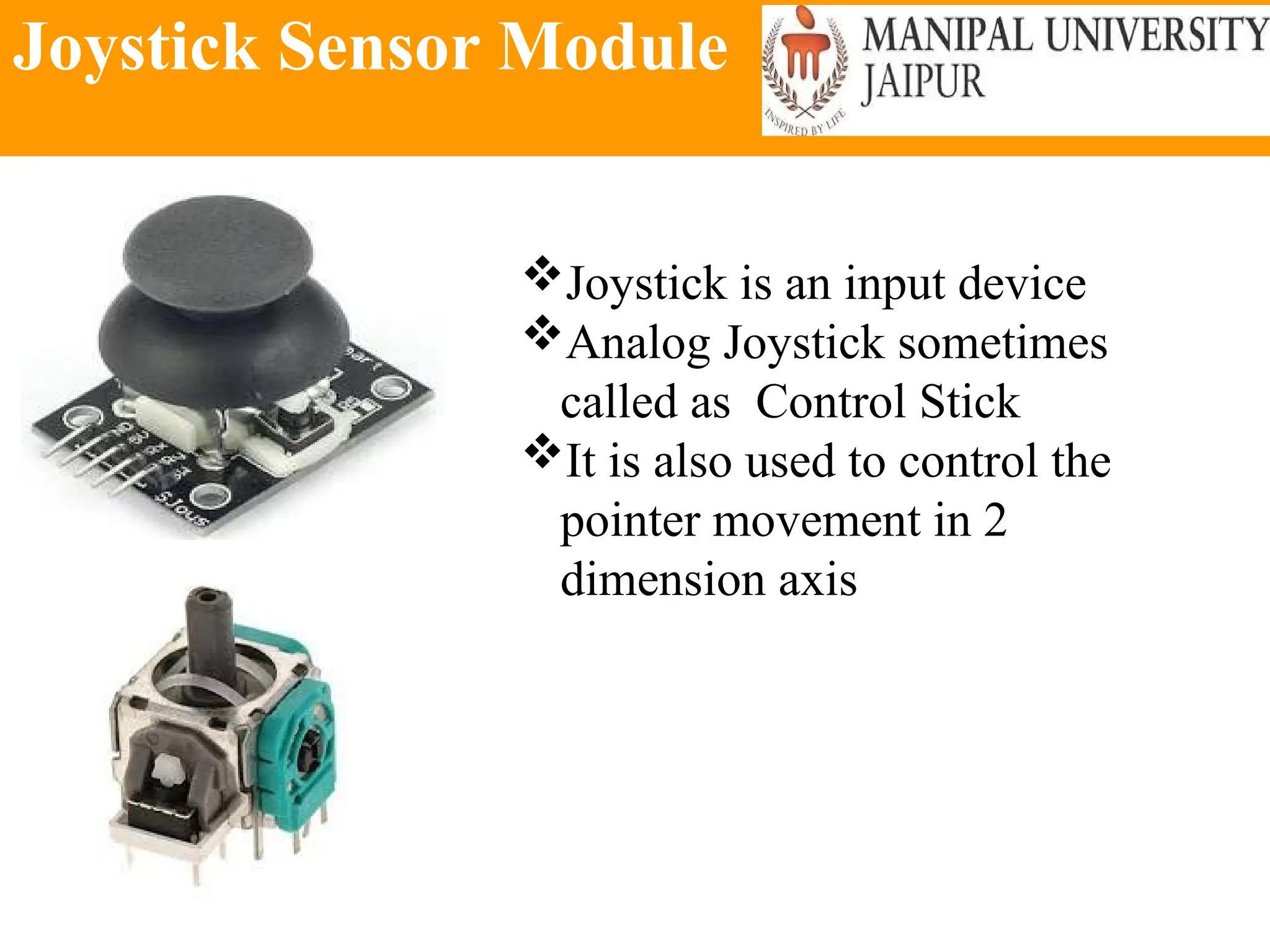 Joystick Sensor Module
Joystick is an input device
Analog Joystick sometimes
called as Control Stick
It is also used to control the
pointer movement in 2
dimension axis
 