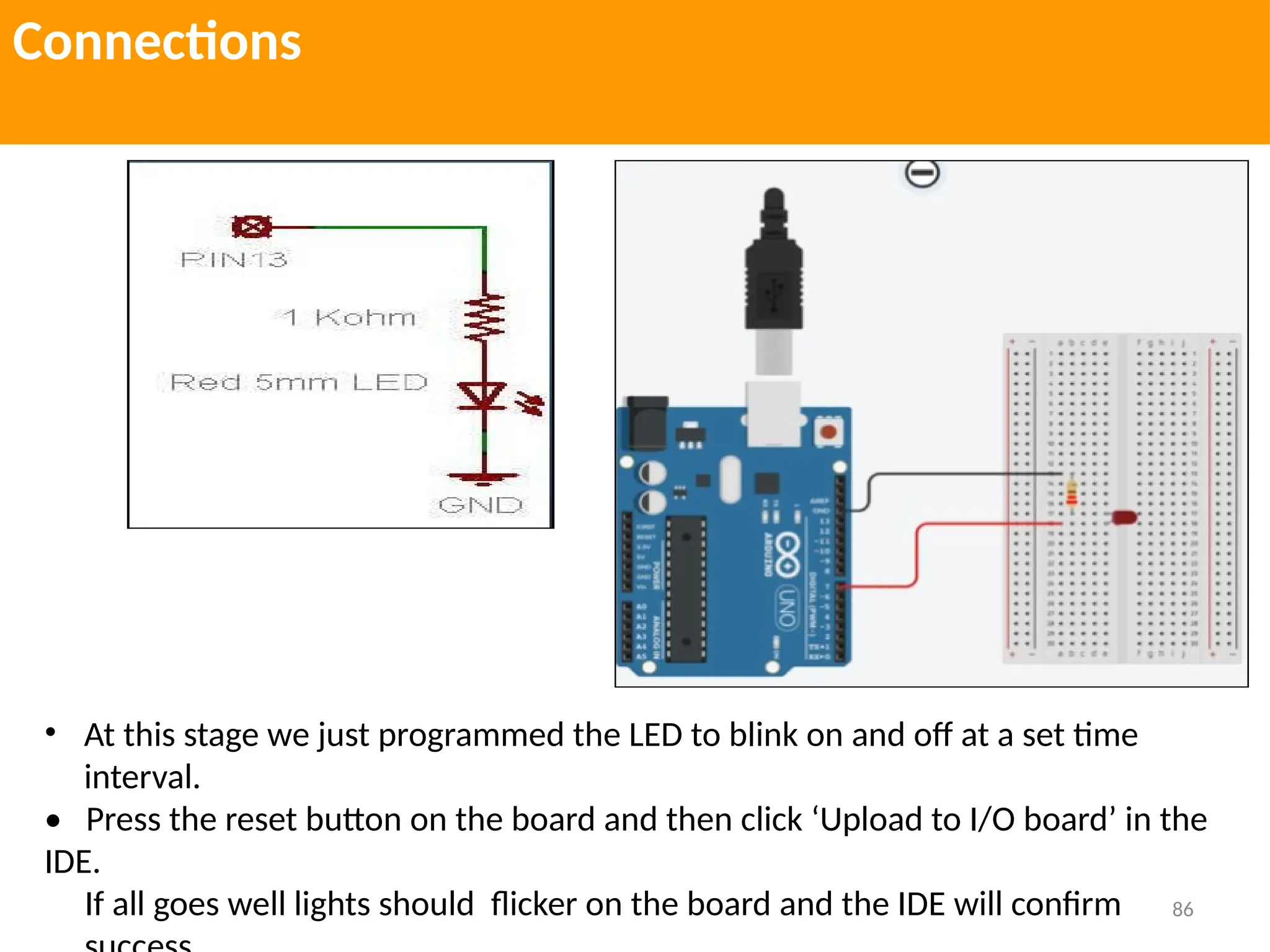 86
Connections
• At this stage we just programmed the LED to blink on and off at a set time
interval.
• Press the reset button on the board and then click ‘Upload to I/O board’ in the
IDE.
If all goes well lights should flicker on the board and the IDE will confirm
 