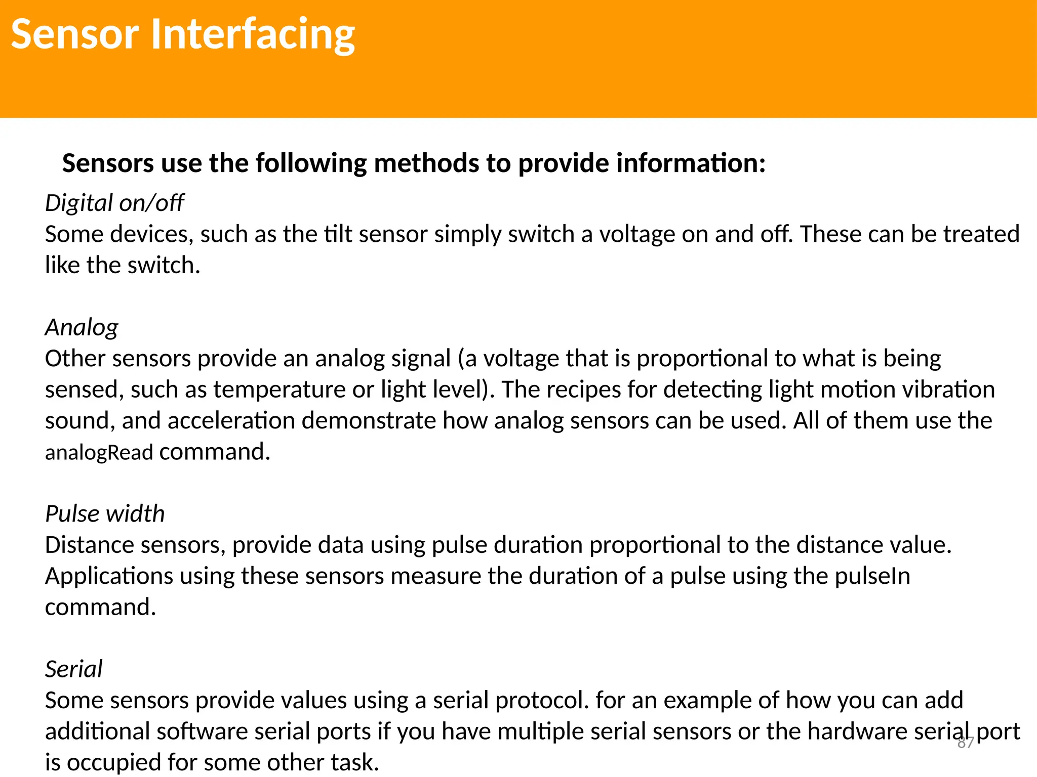 87
Sensor Interfacing
Sensors use the following methods to provide information:
Digital on/off
Some devices, such as the tilt sensor simply switch a voltage on and off. These can be treated
like the switch.
Analog
Other sensors provide an analog signal (a voltage that is proportional to what is being
sensed, such as temperature or light level). The recipes for detecting light motion vibration
sound, and acceleration demonstrate how analog sensors can be used. All of them use the
analogRead command.
Pulse width
Distance sensors, provide data using pulse duration proportional to the distance value.
Applications using these sensors measure the duration of a pulse using the pulseIn
command.
Serial
Some sensors provide values using a serial protocol. for an example of how you can add
additional software serial ports if you have multiple serial sensors or the hardware serial port
is occupied for some other task.
 