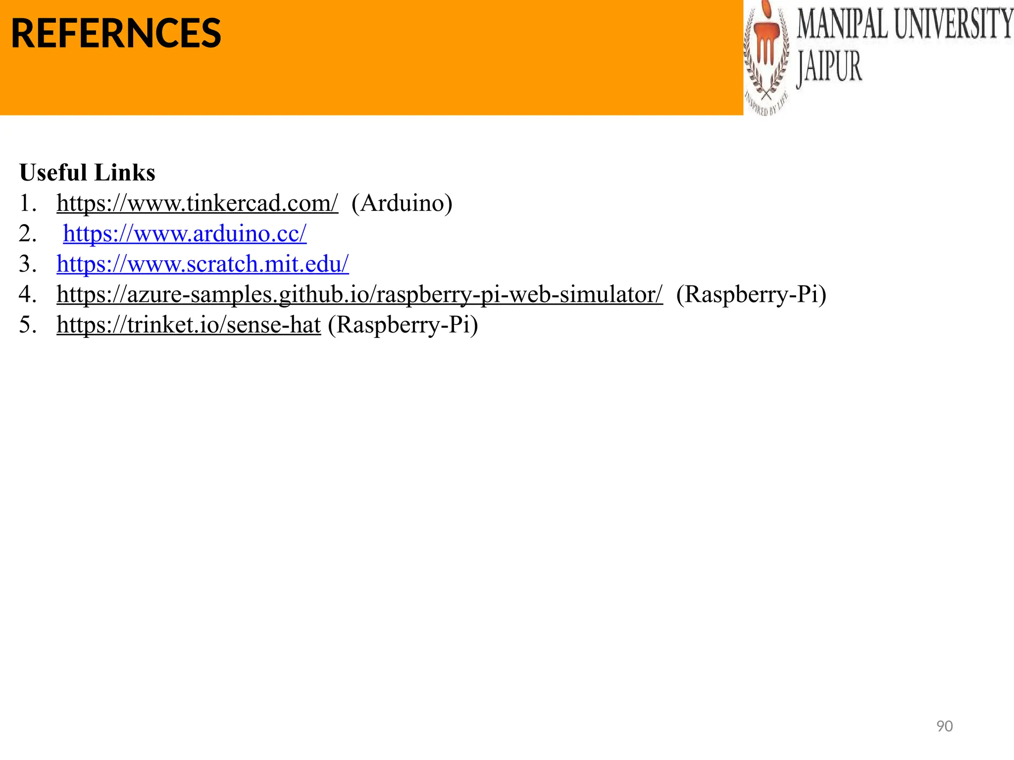 90
REFERNCES
Useful Links
1. https://www.tinkercad.com/ (Arduino)
2. https://www.arduino.cc/
3. https://www.scratch.mit.edu/
4. https://azure-samples.github.io/raspberry-pi-web-simulator/ (Raspberry-Pi)
5. https://trinket.io/sense-hat (Raspberry-Pi)
 
