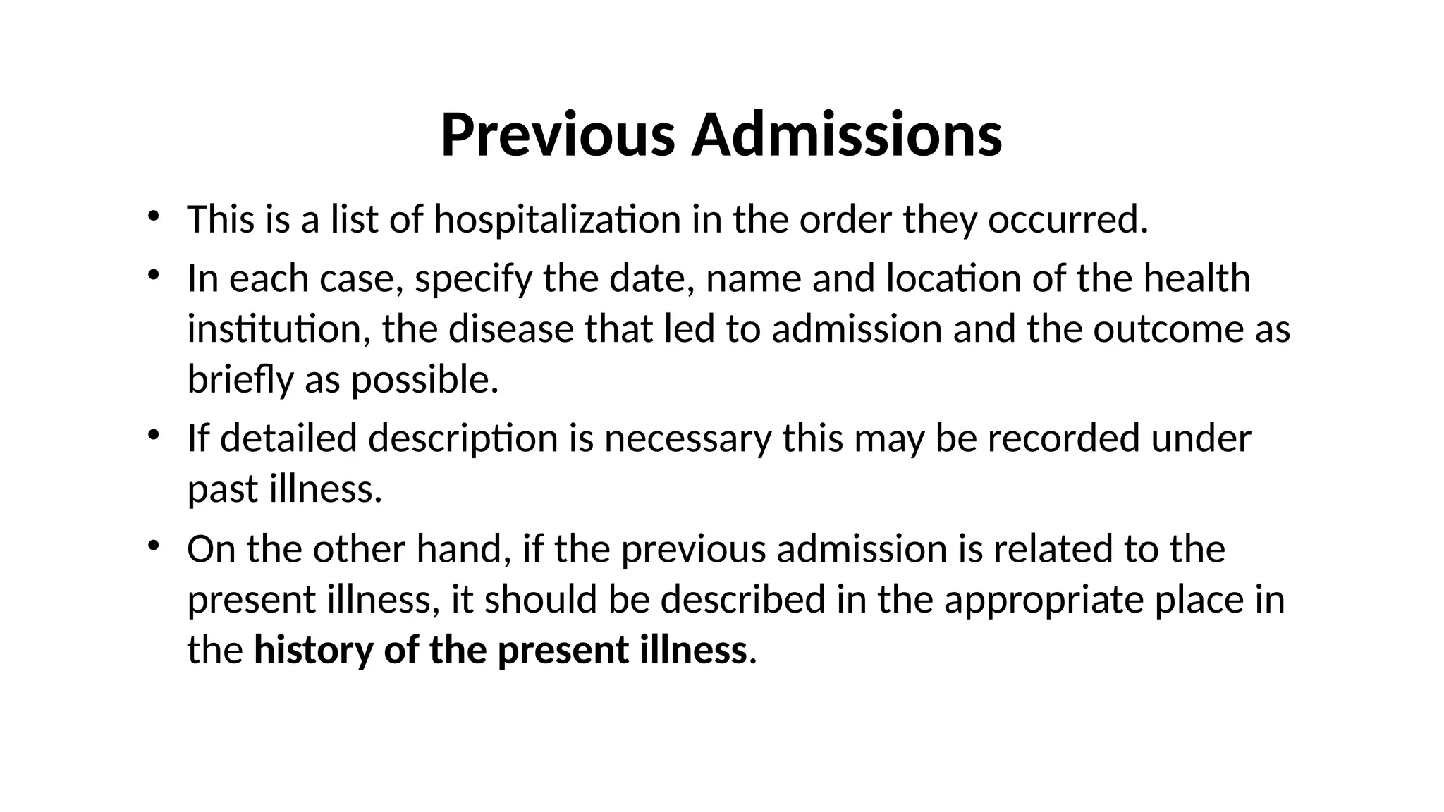 Previous Admissions
• This is a list of hospitalization in the order they occurred.
• In each case, specify the date, name and location of the health
institution, the disease that led to admission and the outcome as
briefly as possible.
• If detailed description is necessary this may be recorded under
past illness.
• On the other hand, if the previous admission is related to the
present illness, it should be described in the appropriate place in
the history of the present illness.
 