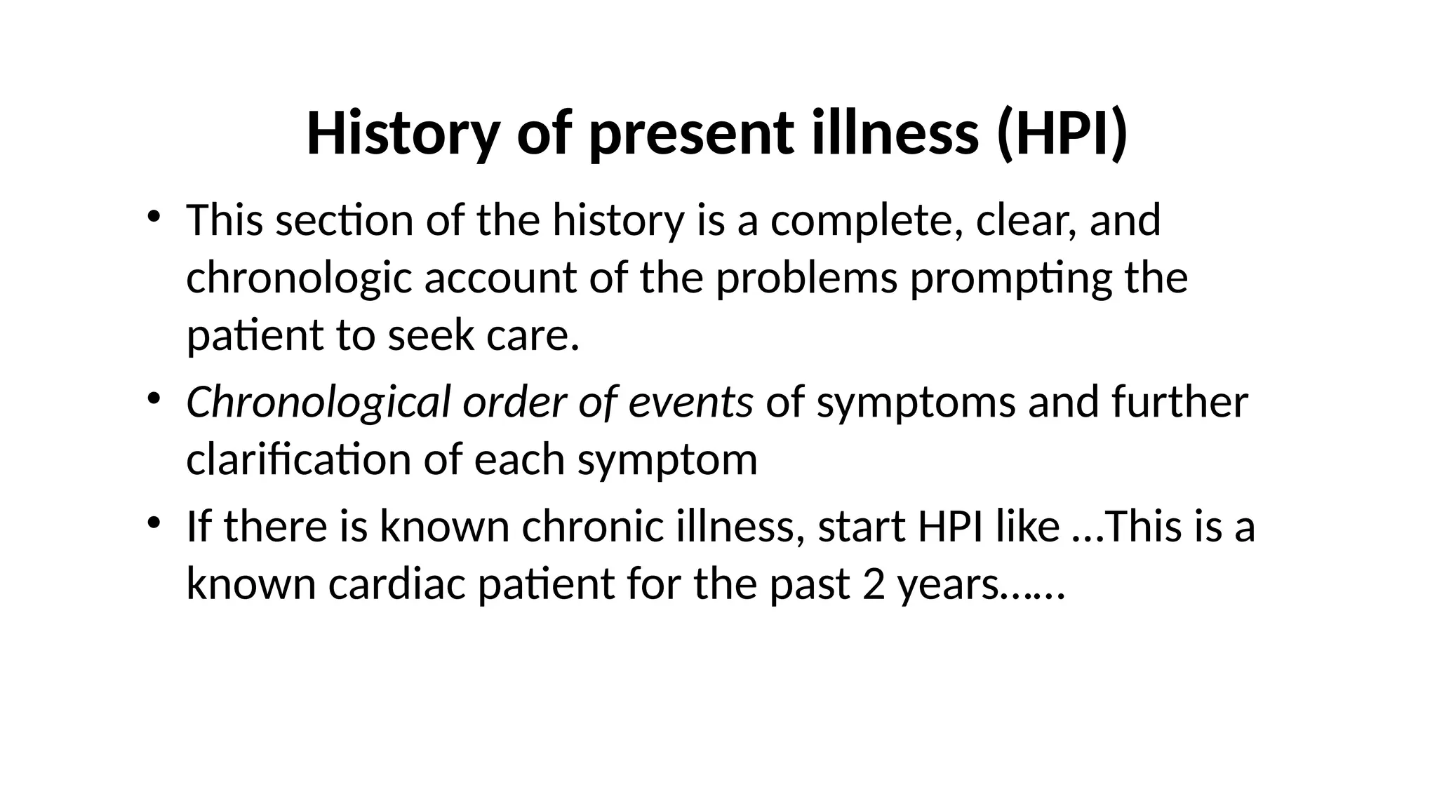 History of present illness (HPI)
• This section of the history is a complete, clear, and
chronologic account of the problems prompting the
patient to seek care.
• Chronological order of events of symptoms and further
clarification of each symptom
• If there is known chronic illness, start HPI like …This is a
known cardiac patient for the past 2 years……
 