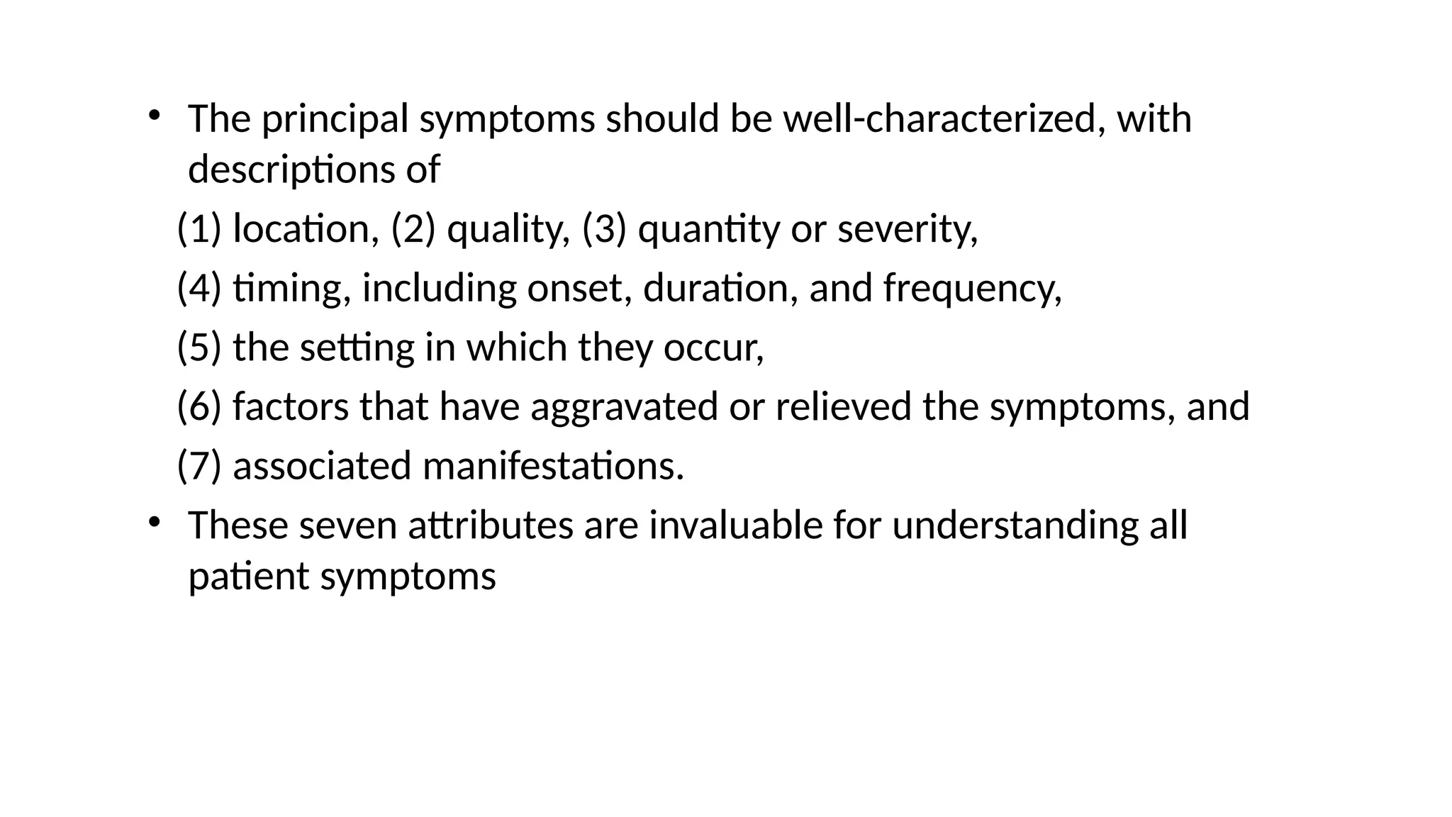 • The principal symptoms should be well-characterized, with
descriptions of
(1) location, (2) quality, (3) quantity or severity,
(4) timing, including onset, duration, and frequency,
(5) the setting in which they occur,
(6) factors that have aggravated or relieved the symptoms, and
(7) associated manifestations.
• These seven attributes are invaluable for understanding all
patient symptoms
 
