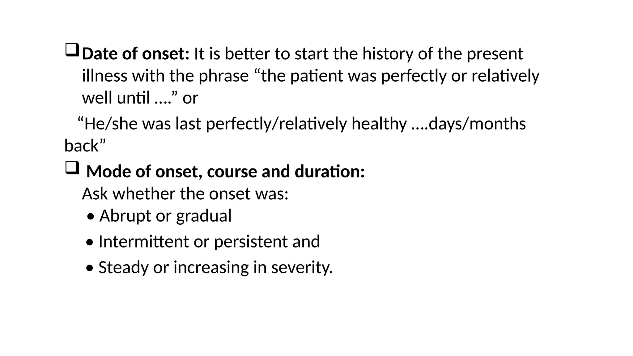 Date of onset: It is better to start the history of the present
illness with the phrase “the patient was perfectly or relatively
well until ….” or
“He/she was last perfectly/relatively healthy ….days/months
back”
 Mode of onset, course and duration:
Ask whether the onset was:
• Abrupt or gradual
• Intermittent or persistent and
• Steady or increasing in severity.
 