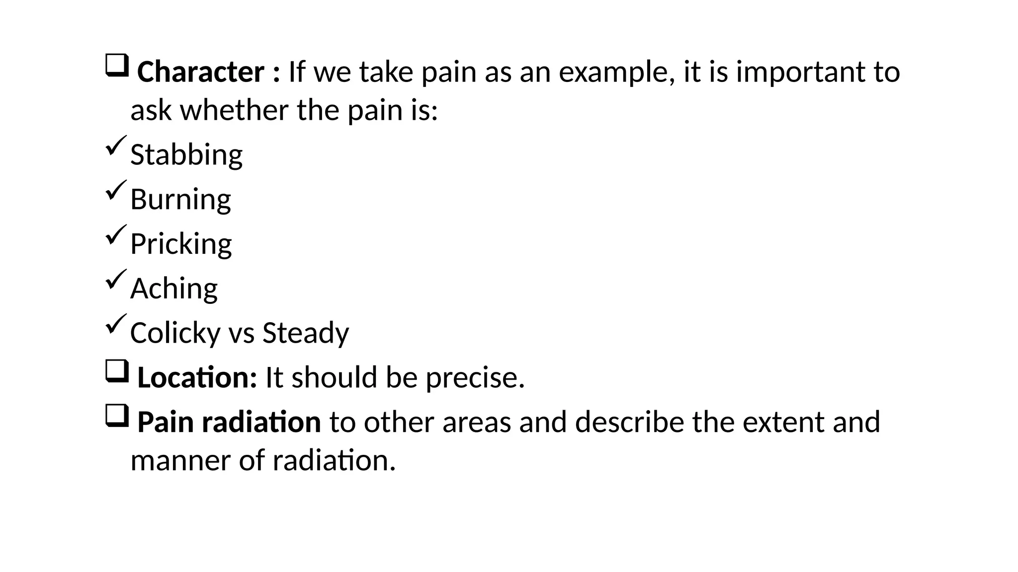  Character : If we take pain as an example, it is important to
ask whether the pain is:
Stabbing
Burning
Pricking
Aching
Colicky vs Steady
 Location: It should be precise.
 Pain radiation to other areas and describe the extent and
manner of radiation.
 