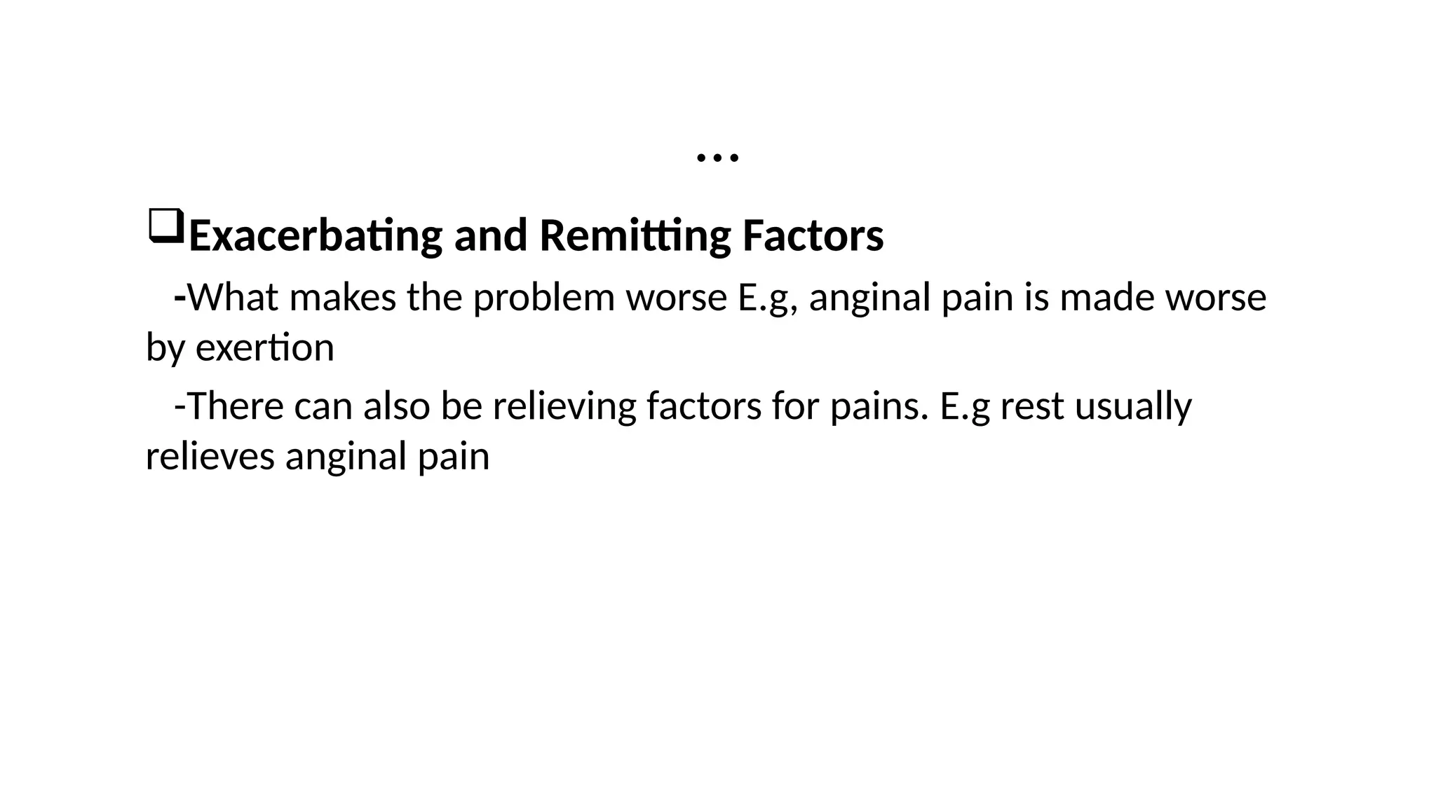 …
Exacerbating and Remitting Factors
-What makes the problem worse E.g, anginal pain is made worse
by exertion
-There can also be relieving factors for pains. E.g rest usually
relieves anginal pain
 