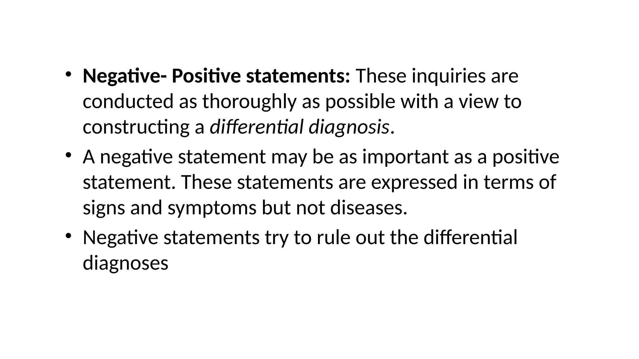 • Negative- Positive statements: These inquiries are
conducted as thoroughly as possible with a view to
constructing a differential diagnosis.
• A negative statement may be as important as a positive
statement. These statements are expressed in terms of
signs and symptoms but not diseases.
• Negative statements try to rule out the differential
diagnoses
 