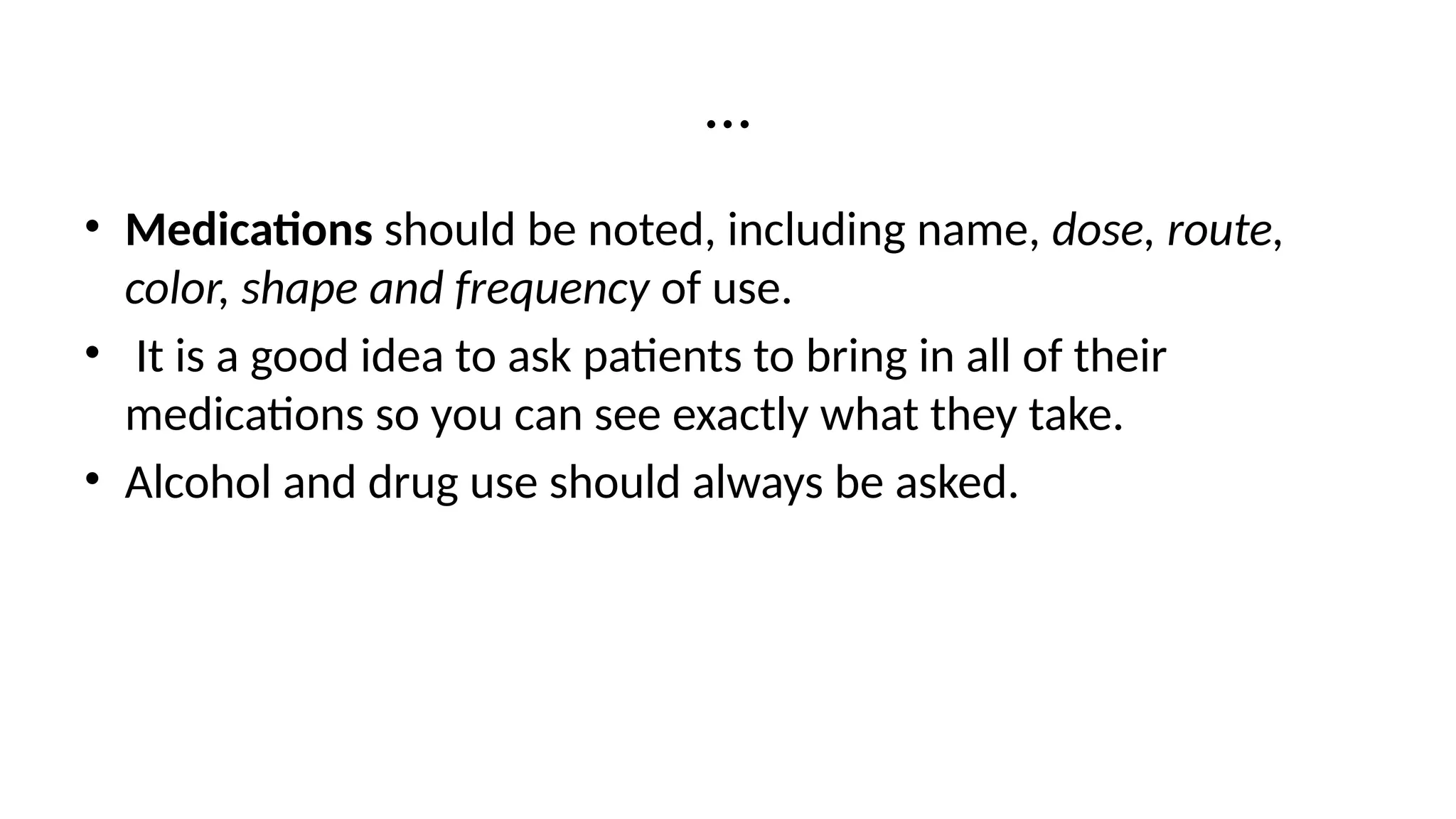 …
• Medications should be noted, including name, dose, route,
color, shape and frequency of use.
• It is a good idea to ask patients to bring in all of their
medications so you can see exactly what they take.
• Alcohol and drug use should always be asked.
 