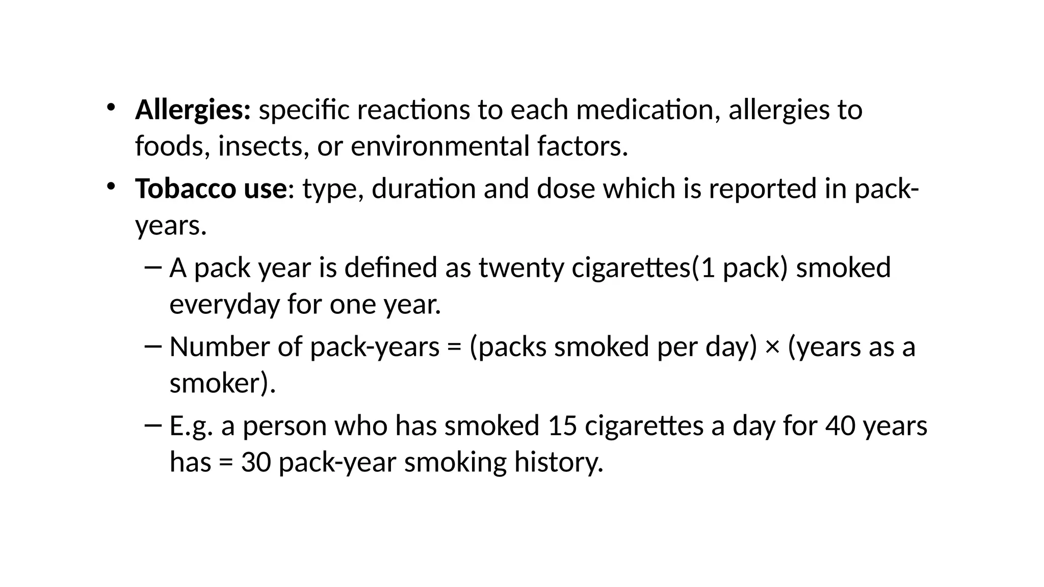 • Allergies: specific reactions to each medication, allergies to
foods, insects, or environmental factors.
• Tobacco use: type, duration and dose which is reported in pack-
years.
– A pack year is defined as twenty cigarettes(1 pack) smoked
everyday for one year.
– Number of pack-years = (packs smoked per day) × (years as a
smoker).
– E.g. a person who has smoked 15 cigarettes a day for 40 years
has = 30 pack-year smoking history.
 
