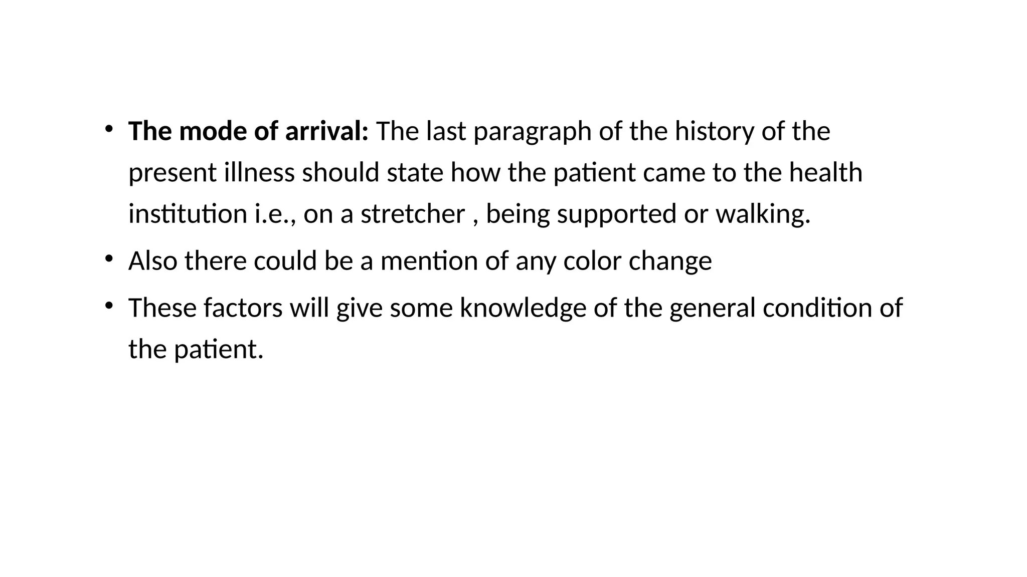 • The mode of arrival: The last paragraph of the history of the
present illness should state how the patient came to the health
institution i.e., on a stretcher , being supported or walking.
• Also there could be a mention of any color change
• These factors will give some knowledge of the general condition of
the patient.
 