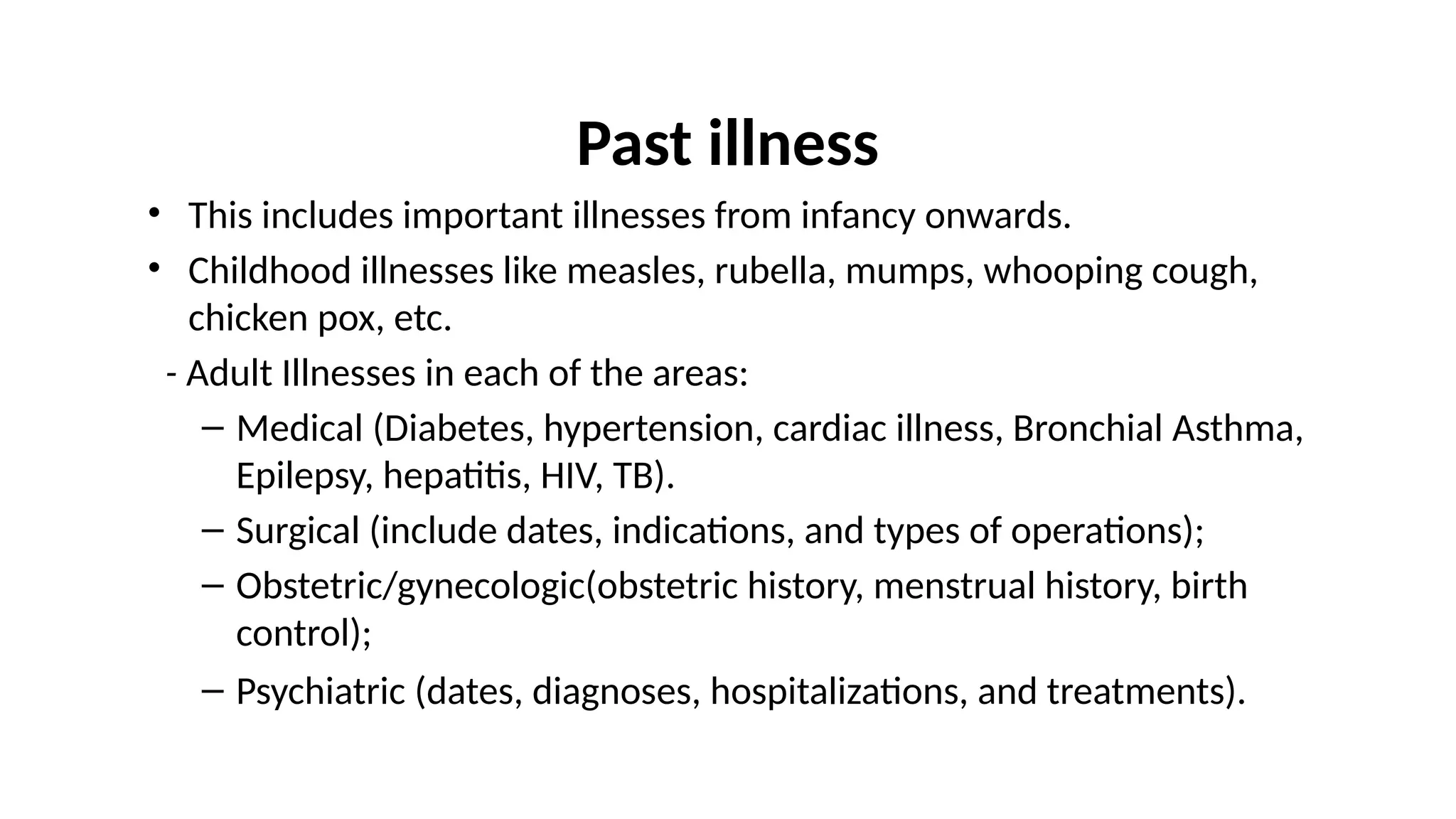 Past illness
• This includes important illnesses from infancy onwards.
• Childhood illnesses like measles, rubella, mumps, whooping cough,
chicken pox, etc.
- Adult Illnesses in each of the areas:
– Medical (Diabetes, hypertension, cardiac illness, Bronchial Asthma,
Epilepsy, hepatitis, HIV, TB).
– Surgical (include dates, indications, and types of operations);
– Obstetric/gynecologic(obstetric history, menstrual history, birth
control);
– Psychiatric (dates, diagnoses, hospitalizations, and treatments).
 