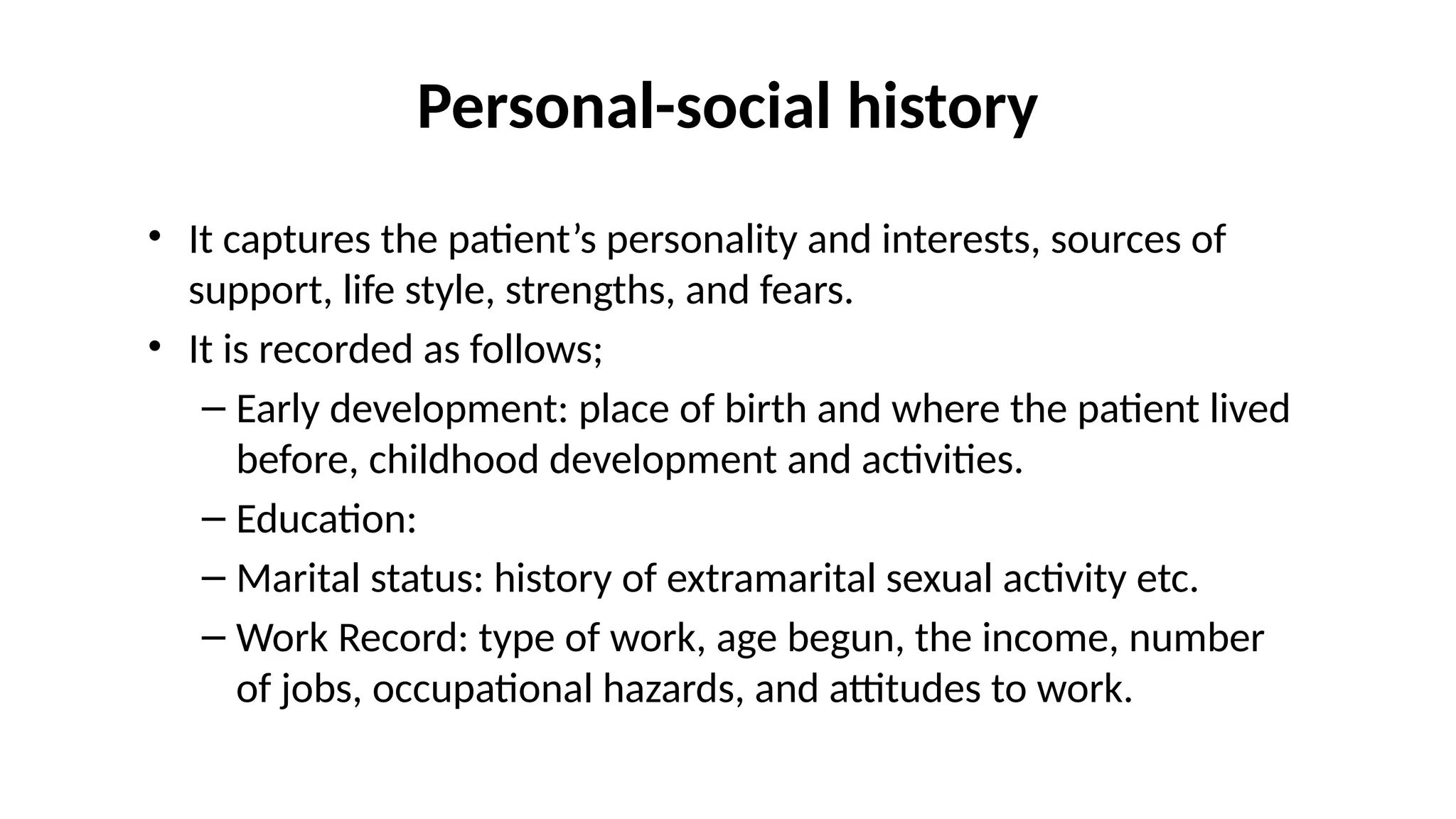 Personal-social history
• It captures the patient’s personality and interests, sources of
support, life style, strengths, and fears.
• It is recorded as follows;
– Early development: place of birth and where the patient lived
before, childhood development and activities.
– Education:
– Marital status: history of extramarital sexual activity etc.
– Work Record: type of work, age begun, the income, number
of jobs, occupational hazards, and attitudes to work.
 