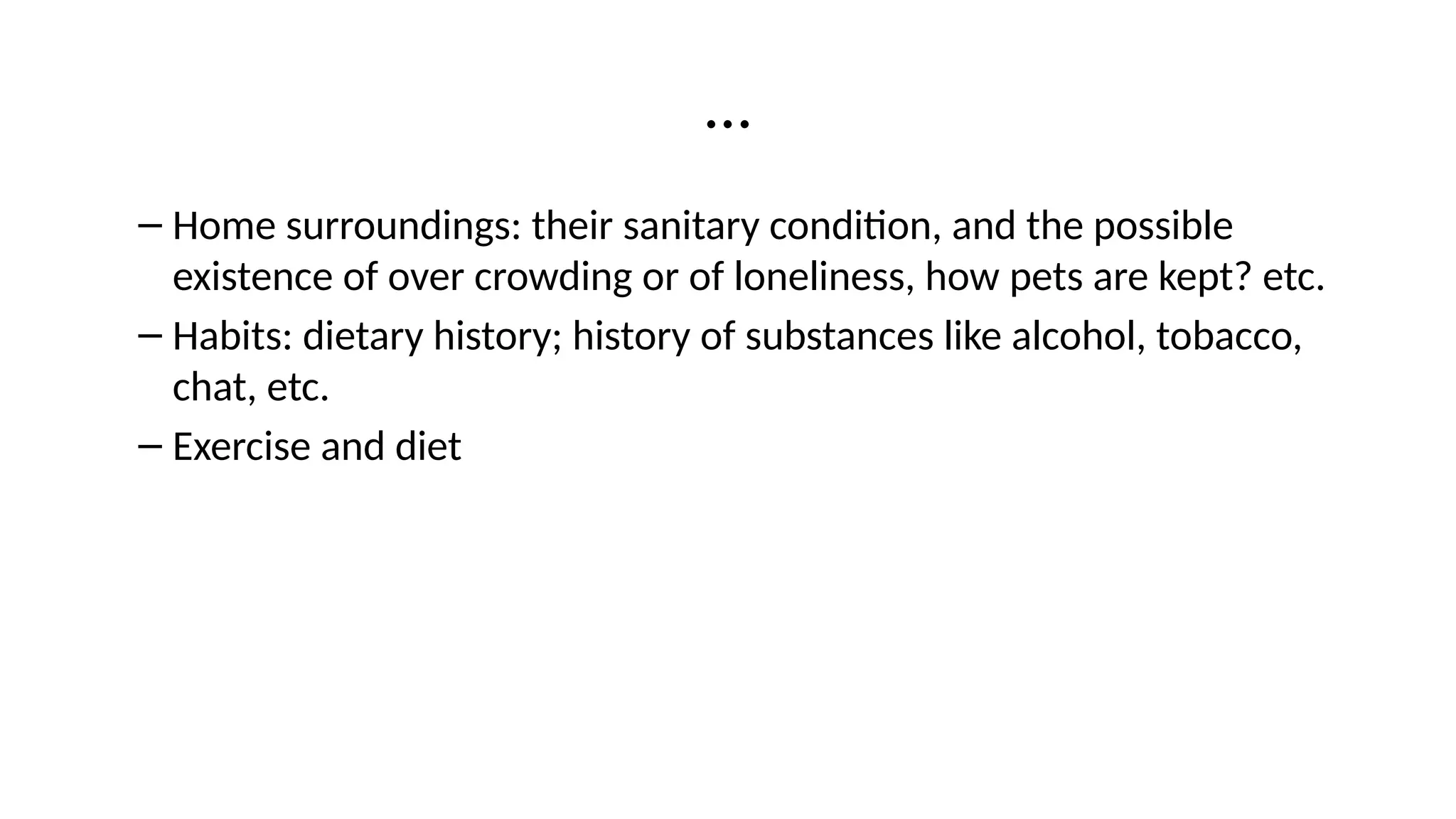 …
– Home surroundings: their sanitary condition, and the possible
existence of over crowding or of loneliness, how pets are kept? etc.
– Habits: dietary history; history of substances like alcohol, tobacco,
chat, etc.
– Exercise and diet
 