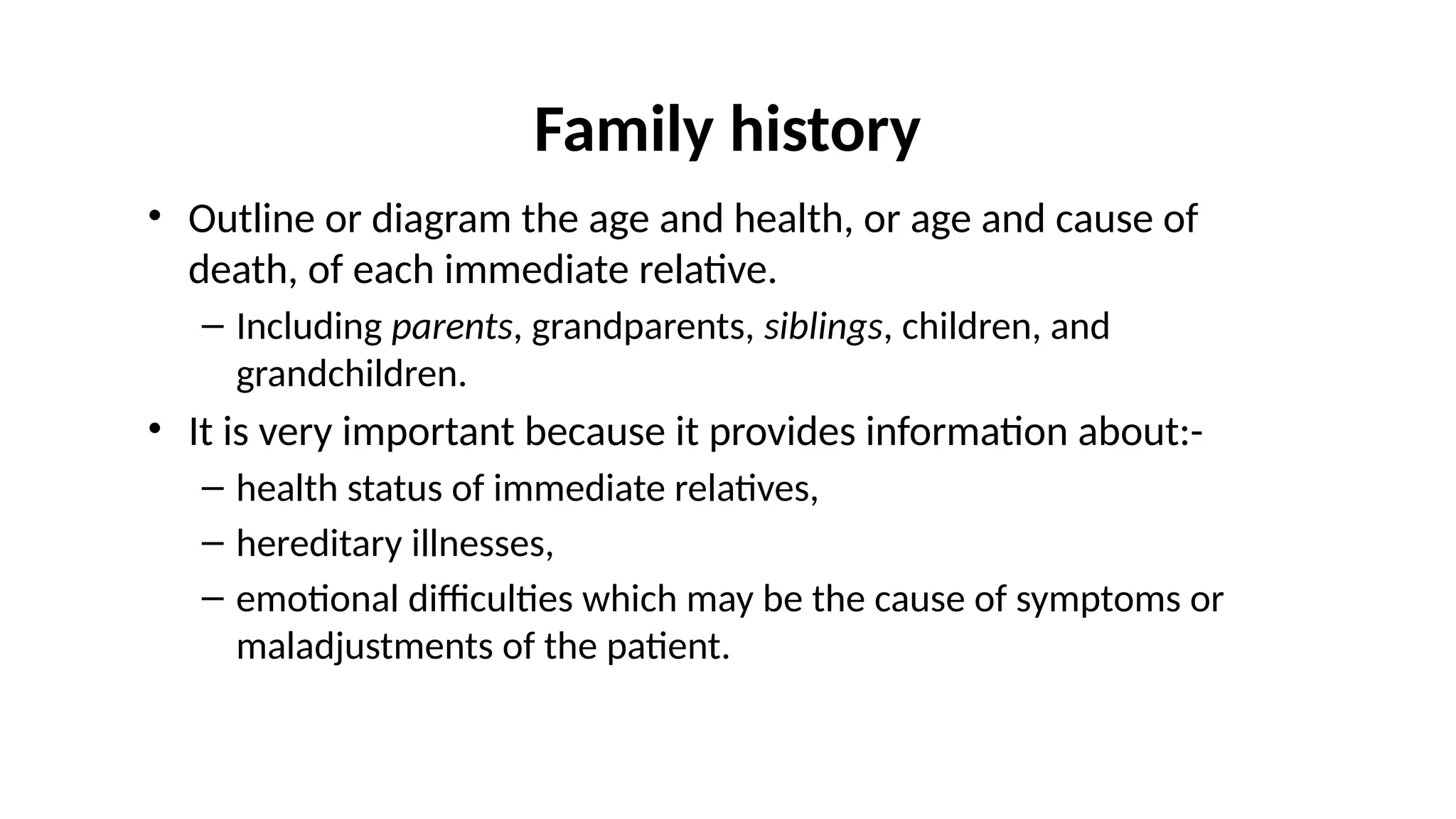 Family history
• Outline or diagram the age and health, or age and cause of
death, of each immediate relative.
– Including parents, grandparents, siblings, children, and
grandchildren.
• It is very important because it provides information about:-
– health status of immediate relatives,
– hereditary illnesses,
– emotional difficulties which may be the cause of symptoms or
maladjustments of the patient.
 